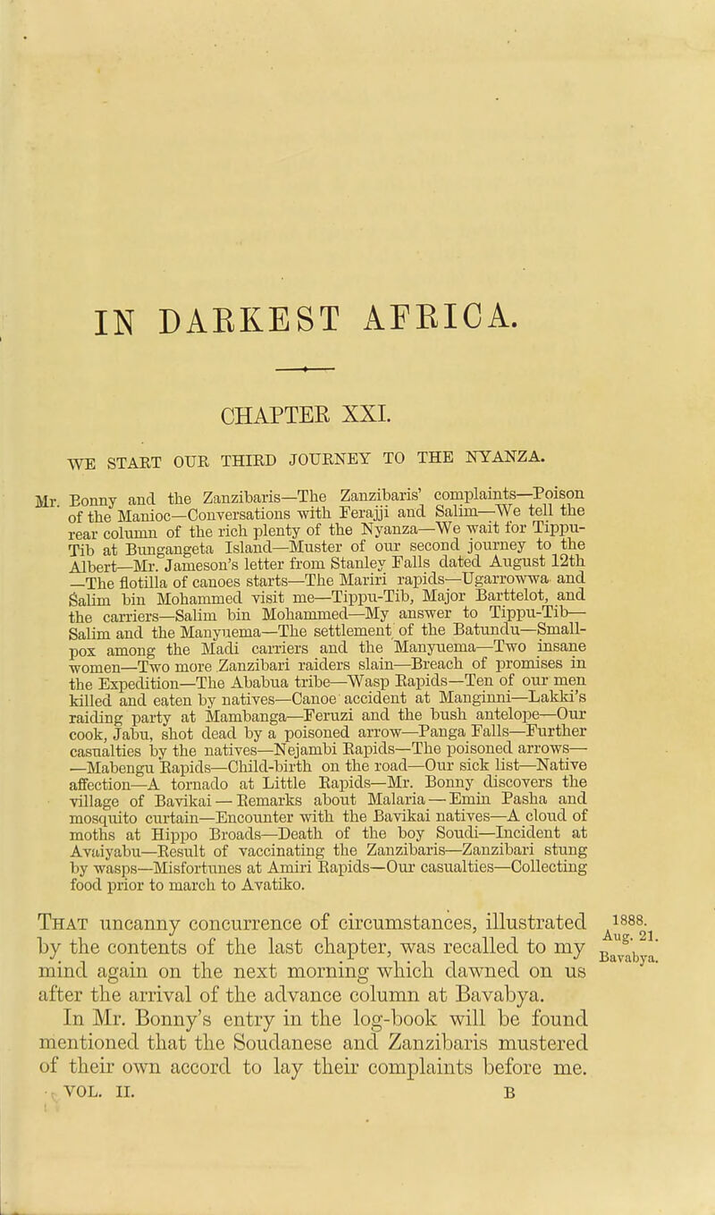 IN DARKEST AFRICA. CHAPTER XXI. WE STAET OUR THIRD JOURNEY TO THE NYANZA. Mr Eonny and the Zanzibaris—The Zanzibaris' complaints—Poison ' of the Manioc—Conversations with Ferajji and Salmi—We tell the rear column of the rich plenty of the Nyanza—We wait tor Tippu- Tib at Bungangeta Island—Muster of our second journey to the Albert—Mr. Jameson's letter from Stanley Falls dated August 12th —The flotilla of canoes starts—The Mariri rapids—Ugarrowwa and Salim bin Mohammed visit me—Tippu-Tib, Major Barttelot, and the carriers—Salim bin Mohammed—My answer to Tippu-Tib— Salim and the Manyuema—The settlement of the Batundu—Small- pox among the Madi carriers and the Manyuema—Two insane women—Two more Zanzibari raiders slain—Breach of promises in the Expedition—The Ababua tribe—Wasp Rapids—Ten of our men killed and eaten by natives—Canoe accident at Manginni—Lakki's raiding party at Mambanga—Feruzi and the bush antelope—Our cook, Jabu, shot dead by a poisoned arrow—Panga Falls—Further casualties by the natives—Nejambi Rapids—The poisoned arrows— —Mabengu Rapids—Child-birth on the road—Our sick list—Native affection—A tornado at Little Rapids—Mr. Bonny discovers the village of Bavikai — Remarks about Malaria — Eniin Pasha and mosquito curtain—Encounter with the Bavikai natives—A cloud of moths at Hippo Broads—Death of the boy Soudi—Incident at Avaiyabu—Result of vaccinating the Zanzibaris—Zanzibari stung by wasps—Misfortunes at Amiri Rapids—Our casualties—Collecting food prior to march to Avatiko. That uncanny concurrence of circumstances, illustrated A|888. by the contents of the last chapter, was recalled to my mind again on the next morning which dawned on us after the arrival of the advance column at Bavabya. In Mr. Bonny's entry in the log-book will be found mentioned that the Soudanese and Zanzibaris mustered of their own accord to lay their complaints before me. VOL. II. b Aug. 21 Bavabya