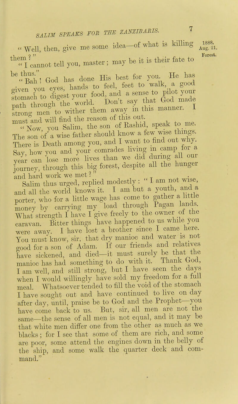 « Well, then, give me some idea-of what is killing ^8, *TlL** tell you, master ; may be it is their fate to  ^'^ahl God has done His best for you He has _' °1* h*nA* to feel, feet to walk, a good Forest. aiven you eyes, hands to feel, feet to walk, a good ftomach to die t your food, and a sense to pilot your Sto^grthe^ld Don't say that God made Itlgmen to wither them away m tins manner. I must and will find the reason of this out ^ Now you Salim, the son of Eashid speak to me. The son of a wise father should know a few wise things. ThereTs Death among you, and I want to find out why Say how you and your comrades living in camp foi a YZr can lose more lives than we did during all our Journey, through this big forest, despite all the hunger and hard work we met ?  ' Salim thus urged, replied modestly : I am not wise, and all the world knows it. I am but a youth, and a porter, who for a little wage has come to gather a little money by carrying my load through Pagan lands. What strength I have I give freely to the owner of the caravan. Bitter things have happened to us while you were away. I have lost a brother since I came_ here. You must know, sir, that dry manioc and water is not good for a son of Adam. If our friends and relatives have sickened, and died—it must surely be that the manioc has had something to do with it. lhank L*od, I am well, and still strong, but I have seen the days when I would willingly have sold my freedom for a lull meal. Whatsoever tended to fill the void of the stomach I have sought out and have continued to live on day after day, until, praise be to God and the Prophet—you have come back to us. But, sir, all men are not the same_the sense of all men is not equal, and it may be that white men differ one from the other as much as we blacks; for I see that some of them are rich, and some are poor, some attend the engines down in the belly of the ship, and some walk the quarter deck and com- mand.