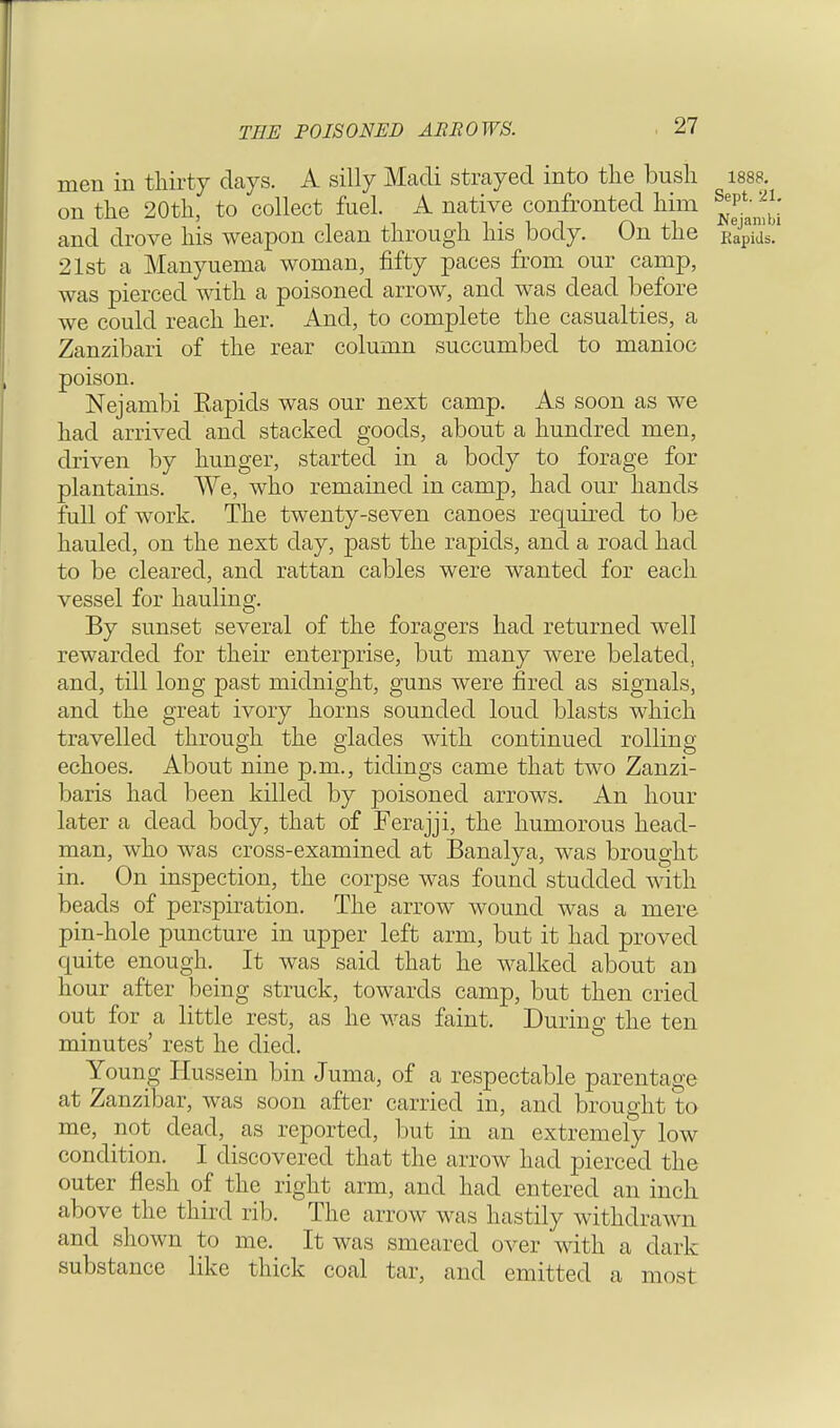 THE POISONED ARROWS. men in thirty days. A silly Madi strayed into the bush 1888 on the 20th, to collect fuel. A native confronted him ^ and drove his weapon clean through his body. On the F^ 21st a Manyuema woman, fifty paces from our camp, was pierced with a poisoned arrow, and was dead before we could reach her. And, to complete the casualties, a Zanzibari of the rear column succumbed to manioc poison. Nejambi Eapids was our next camp. As soon as we had arrived and stacked goods, about a hundred men, driven by hunger, started in a body to forage for plantains. We, who remained in camp, had our hands full of work. The twenty-seven canoes required to be hauled, on the next day, past the rapids, and a road had to be cleared, and rattan cables were wanted for each vessel for hauling. By sunset several of the foragers had returned well rewarded for their enterprise, but many were belated, and, till long past midnight, guns were fired as signals, and the great ivory horns sounded loud blasts which travelled through the glades with continued rolling echoes. About nine p.m., tidings came that two Zanzi- baris had been killed by poisoned arrows. An hour later a dead body, that of Ferajji, the humorous head- man, who was cross-examined at Banalya, was brought in. On inspection, the corpse was found studded with beads of perspiration. The arrow wound was a mere pin-hole puncture in upper left arm, but it had proved quite enough. It was said that he walked about an hour after being struck, towards camp, but then cried out for a little rest, as he was faint. During the ten minutes' rest he died. Young Hussein bin Juma, of a respectable parentage at Zanzibar, was soon after carried in, and brought to me, not dead, as reported, but in an extremely low condition. I discovered that the arrow had pierced the outer flesh of the right arm, and had entered an inch above the third rib. The arrow was hastily withdrawn and shown to me. It was smeared over with a dark substance like thick coal tar, and emitted a most