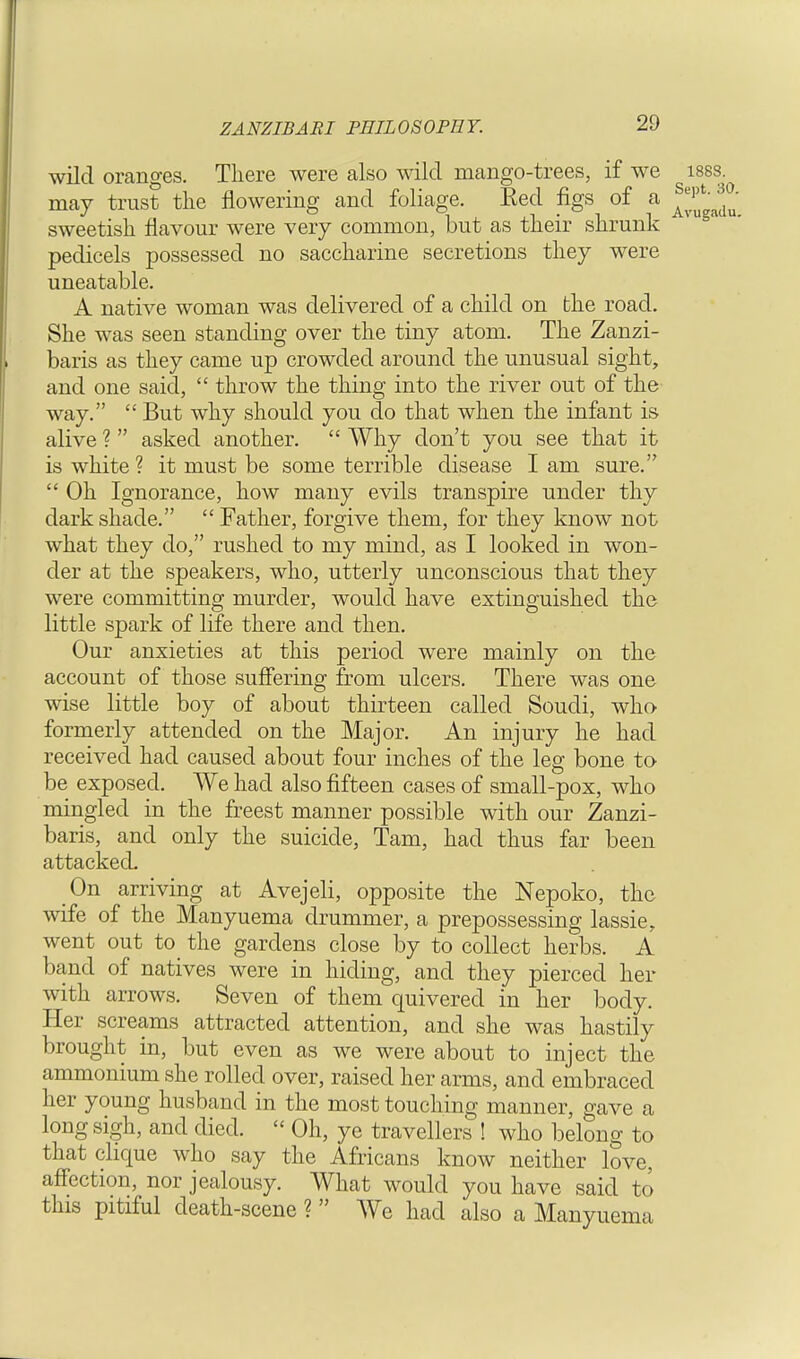 ZANZIBARI PHILOSOPHY. wild oranges. There were also wild mango-trees, if we i88s. may trust the flowering and foliage. Eed figs of a sweetish flavour were very common, but as their shrunk pedicels possessed no saccharine secretions they were uneatable. A native woman was delivered of a child on bhe road. She was seen standing over the tiny atom. The Zanzi- baris as they came up crowded around the unusual sight, and one said,  throw the thing into the river out of the way.  But why should you do that when the infant is alive ?  asked another.  Why don't you see that it is white ? it must be some terrible disease I am sure.  Oh Ignorance, how many evils transpire under thy dark shade.  Father, forgive them, for they know not what they do, rushed to my mind, as I looked in won- der at the speakers, who, utterly unconscious that they were committing murder, would have extinguished the little spark of life there and then. Our anxieties at this period were mainly on the account of those suffering from ulcers. There was one wise little boy of about thirteen called Soudi, who formerly attended on the Major. An injury he had received had caused about four inches of the leg bone to be exposed. We had also fifteen cases of small-pox, who mingled in the freest manner possible with our Zanzi- baris, and only the suicide, Tarn, had thus far been attacked. On arriving at Avejeli, opposite the Nepoko, the wife of the Manyuema drummer, a prepossessing lassie, went out to the gardens close by to collect herbs. A band of natives were in hiding, and they pierced her with arrows. Seven of them quivered in her body. Her screams attracted attention, and she was hastily brought in, but even as we were about to inject the ammonium she rolled over, raised her arms, and embraced her young husband in the most touching manner, gave a long sigh, and died. « Oh, ye travellers ! who belong to that clique who say the Africans know neither love, affection, nor jealousy. What would you have said to this pitiful death-scene ?  We had also a Manyuema