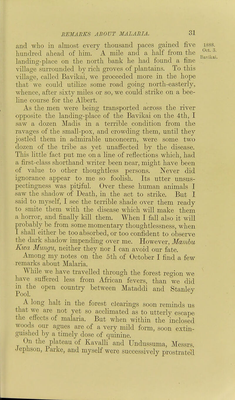 Oct. 3. Bavikai. REMARKS ABOUT MALARIA. 31 and who in almost every thousand paces gained five 1888. hundred ahead of him. A mile and a half from the landing-place on the north bank he had found a fine village surrounded by rich groves of plantains. To this village, called Bavikai, we proceeded more in the hope that we could utilize some road going north-easterly, whence, after sixty miles or so, we could strike on a bee- line course for the Albert. As the men were being transported across the river opposite the landing-place of the Bavikai on the 4th, I saw a dozen Madis in a terrible condition from the ravages of the small-pox, and crowding them, until they jostled them in admirable unconcern, were some two dozen of the tribe as yet unaffected by the disease. This little fact put me on a line of reflections which, had a first-class shorthand writer been near, might have been of value to other thoughtless persons. Never did ignorance appear to me so foolish. Its utter unsus- pectingness was pitiful. Over these human animals I saw the shadow of Death, in the act to strike. But 1 said to myself, I see the terrible shade over them ready to smite them with the disease which will make them a horror, and finally kill them. When I fall also it will probably be from some momentary thoughtlessness, when I shall either be too absorbed, or too confident to observe the dark shadow impending over me. However, Mambu Kwa Mungu, neither they nor I can avoid our fate. Among my notes on the 5th of October I find a few remarks about Malaria. While we have travelled through the forest region we have suffered less from African fevers, than we did in the open country between Mataddi and Stanley Pool. J A long halt in the forest clearings soon reminds us that we are not yet so acclimated as to utterly escape the effects of malaria. But when within the inclosed woods our agues are of a very mild form, soon extin- guished by a timely dose of quinine. t °^ the Plateau of Kavalli and Undussuma, Messrs Jephson, Parke, and myself were successively prostrated