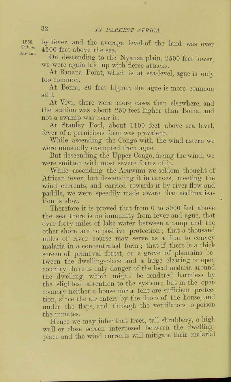 1888 by fever, and the average level of the land was over avii-ai 4500 feet above the sea. On descending to the Nyanza plain, 2500 feet lower, we were again laid up with fierce attacks. At Banana Point, which is at sea-level, ague is only too common. At Boma, 80 feet higher, the ague is more common still. At Vivi, there were more cases than elsewhere, and the station was about 250 feet higher than Boma, and not a swamp was near it. At Stanley Pool, about 1100 feet above sea level, fever of a pernicious form was prevalent. While ascending the Congo with the wind astern we were unusually exempted from ague. But descending the Upper Congo, facing the wind, we were smitten with most severe forms of it. While ascending the Aruwimi we seldom thought of African fever, but descending it in canoes, meeting the wind currents, and carried towards it by river-flow and paddle, we were speedily made aware that acclimatisa- tion is slow. Therefore it is proved that from 0 to 5000 feet above the sea there is no immunity from fever and ague, that over forty miles of lake water between a camp and the other shore are no positive protection ; that a thousand miles of river course may serve as a flue to convey malaria in a concentrated form ; that if there is a thick screen of primeval forest, or a grove of plantains be- tween the dwelling-place and a large clearing or open country there is only danger of the local malaria around the dwelling, which might be rendered harmless by the slightest attention to the system; but in the open country neither a house nor a tent are sufficient protec- tion, since the air enters by the doors of the house, and under the flaps, and through the ventilators to poison the inmates. Hence we may infer that trees, tall shrubbery, a high wall or close screen interposed between the dwelling- place and the wind currents will mitigate their malarial