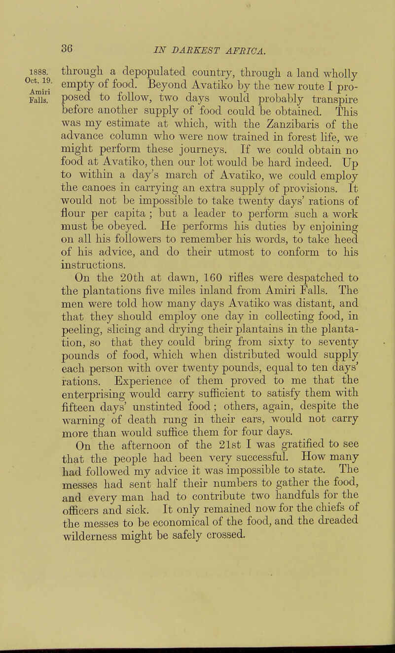 1888. through a depopulated country, through a land wholly Amid emPty of foo(i- Bey°n(l Avatiko by the new route I pro- Fan' posed to follow, two days would probably transpire before another supply of food could be obtained. This was my estimate at which, with the Zanzibaris of the advance column who were now trained in forest life, we might perform these journeys. If we could obtain no food at Avatiko, then our lot would be hard indeed. Up to within a day's march of Avatiko, we could employ the canoes in carrying an extra supply of provisions. It would not be impossible to take twenty days' rations of flour per capita ; but a leader to perform such a work must be obeyed. He performs his duties by enjoining on all his followers to remember his words, to take heed of his advice, and do their utmost to conform to his instructions. On the 20th at dawn, 160 rifles were despatched to the plantations five miles inland from Amiri Falls. The men were told how many days Avatiko was distant, and that they should employ one day in collecting food, in peeling, slicing and drying their plantains in the planta- tion, so that they could bring from sixty to seventy pounds of food, which when distributed would supply each person with over twenty pounds, equal to ten days' rations. Experience of them proved to me that the enterprising would carry sufficient to satisfy them with fifteen days' unstinted food; others, again, despite the warning of death rung in their ears, would not carry more than would suffice them for four days. On the afternoon of the 21st I was gratified to see that the people had been very successful. How many had followed my advice it was impossible to state. The messes had sent half their numbers to gather the food, and every man had to contribute two handfuls for the officers and sick. It only remained now for the chiefs of the messes to be economical of the food, and the dreaded wilderness might be safely crossed.