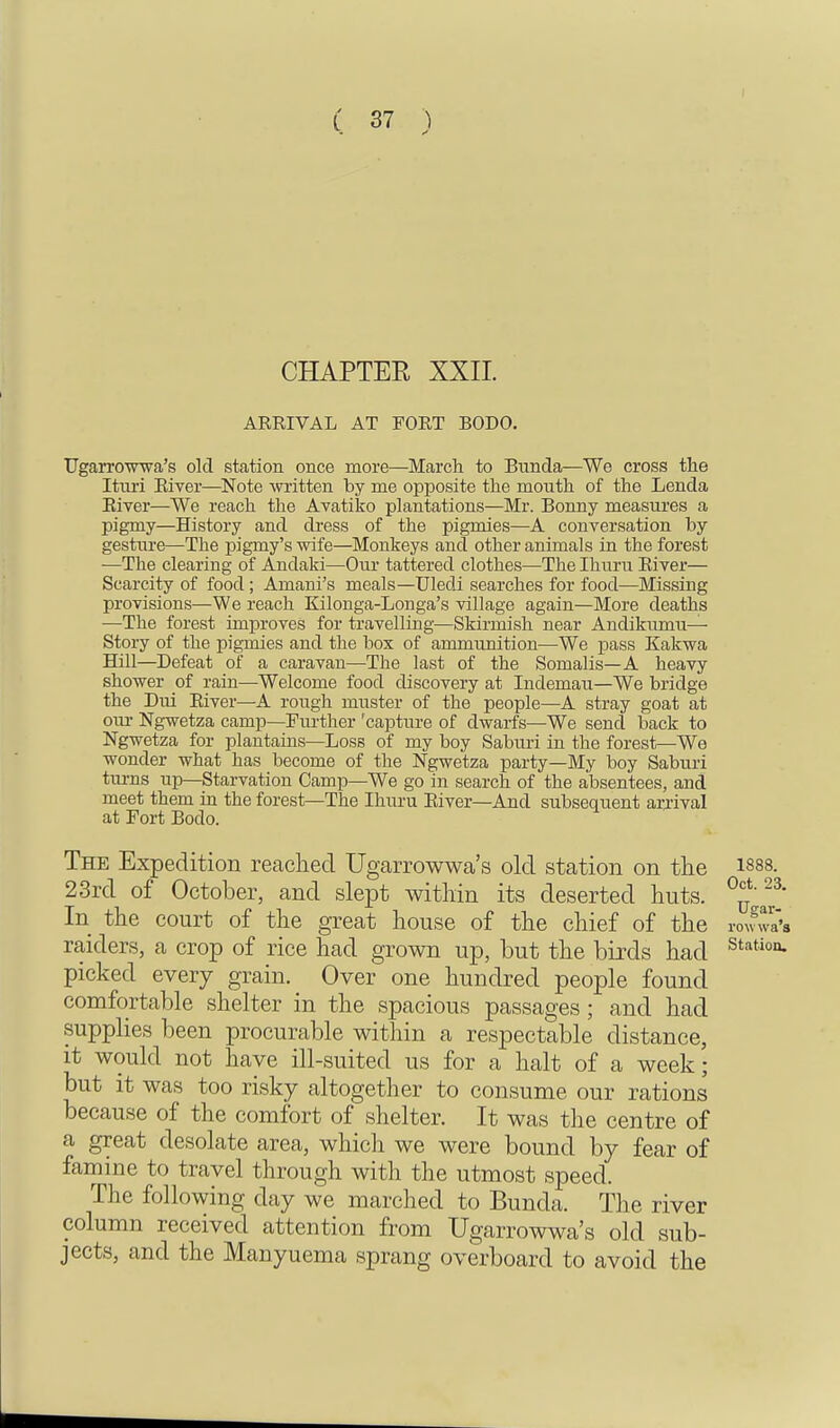 CHAPTER XXII. ARRIVAL AT FORT BODO. Ugarrowwa's old station once more—March to Bunda—We cross the Ituri River—Note written by me opposite the mouth of the Lenda River—We reach the Avatiko plantations—Mr. Bonny measures a pigmy—History and dress of the pigmies—A conversation by gesture—The pigmy's wife—Monkeys and other animals in the forest -—The clearing of Andaki—Our tattered clothes—The Ihuru River— Scarcity of food; Amani's meals—Uledi searches for food—Missing provisions—We reach Kilonga-Longa's village again—More deaths —The forest improves for travelling—Skirmish near Andikumu— Story of the pigmies and the box of ammunition—We pass Kakwa Hill—Defeat of a caravan—The last of the Somalis—A heavy shower of rain—Welcome food discovery at Indemau—We bridge the Dui River—A rough muster of the people—A stray goat at our Ngwetza camp—Further 'capture of dwarfs—We send back to Ngwetza for plantains—Loss of my boy Saburi in the forest—We wonder what has become of the Ngwetza party—My boy Saburi turns up—Starvation Camp—We go in search of the absentees, and meet them in the forest—The Ihuru River—And subsequent arrival at Fort Bodo. The Expedition reached Ugarrowwa's old station on the isss. 23rd of October, and slept within its deserted huts. In the court of the great house of the chief of the roWa raiders, a crop of rice had grown up, but the birds had station- picked every grain. Over one hundred people found comfortable shelter in the spacious passages; and had supplies been procurable within a respectable distance, it would not have ill-suited us for a halt of a week; but it was too risky altogether to consume our rations because of the comfort of shelter. It was the centre of a great desolate area, which we were bound by fear of famine to travel through with the utmost speed. The following day we marched to Buncla. The river column received attention from Ugarrowwa's old sub- jects, and the Manyuema sprang overboard to avoid the