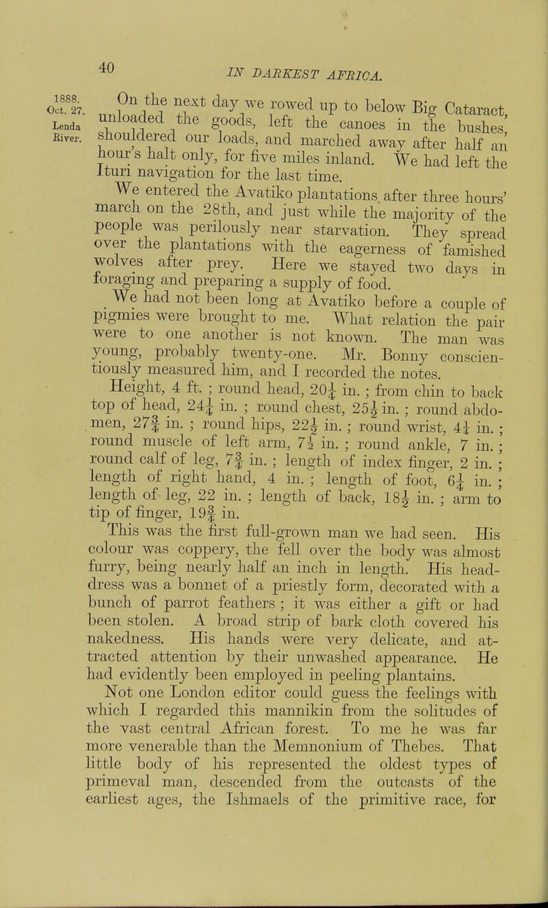 ocffe. °n^ ^ext da7 we rowed up to below Big Cataract Lenda U-u ra i g°00-s, left the canoes in the bushes' Riyei.. shouldered our loads, and marched away after half an ^our s halt only, for five miles inland. We had left the Itun navigation for the last time. We entered the Avatiko plantations after three hours' march on the 28th, and just while the majority of the people was perilously near starvation. They spread over the plantations with the eagerness of famished wolves after prey. Here we stayed two days in ioragmg and preparing a supply of food. We had not been long at Avatiko before a couple of pigmies were brought to me. What relation the pair were to one another is not known. The man was young, probably twenty-one. Mr. Bonny conscien- tiously measured him, and I recorded the notes. Height, 4 ft. ; round head, 20£ in. ; from chin to back top of head, 24± in. ; round chest, 25^ in. ; round abdo- men, 27| in. ; round hips, 22^ in. ; round wrist, 4i in round muscle of left arm, 7h in. ; round ankle, 7 in round calf of leg, 7| in. ; length of index finger, 2 in. length of right hand, 4 in. ; length of foot, 6j in. , length of leg, 22 in. ; length of back, 18^ in. ; arm to tip of finger, 19| in. This was the first full-grown man we had seen. His colour was coppery, the fell over the body was almost furry, being nearly half an inch in length. His head- dress was a bonnet of a priestly form, decorated with a bunch of parrot feathers ; it was either a gift or had been stolen. A broad strip of bark cloth covered his nakedness. His hands were very delicate, and at- tracted attention by their unwashed appearance. He had evidently been employed in peeling plantains. Not one London editor could guess the feelings with which I regarded this mannikin from the solitudes of the vast central African forest. To me he was far more venerable than the Memnonium of Thebes. That little body of his represented the oldest types of primeval man, descended from the outcasts of the earliest ages, the Ishmaels of the primitive race, for