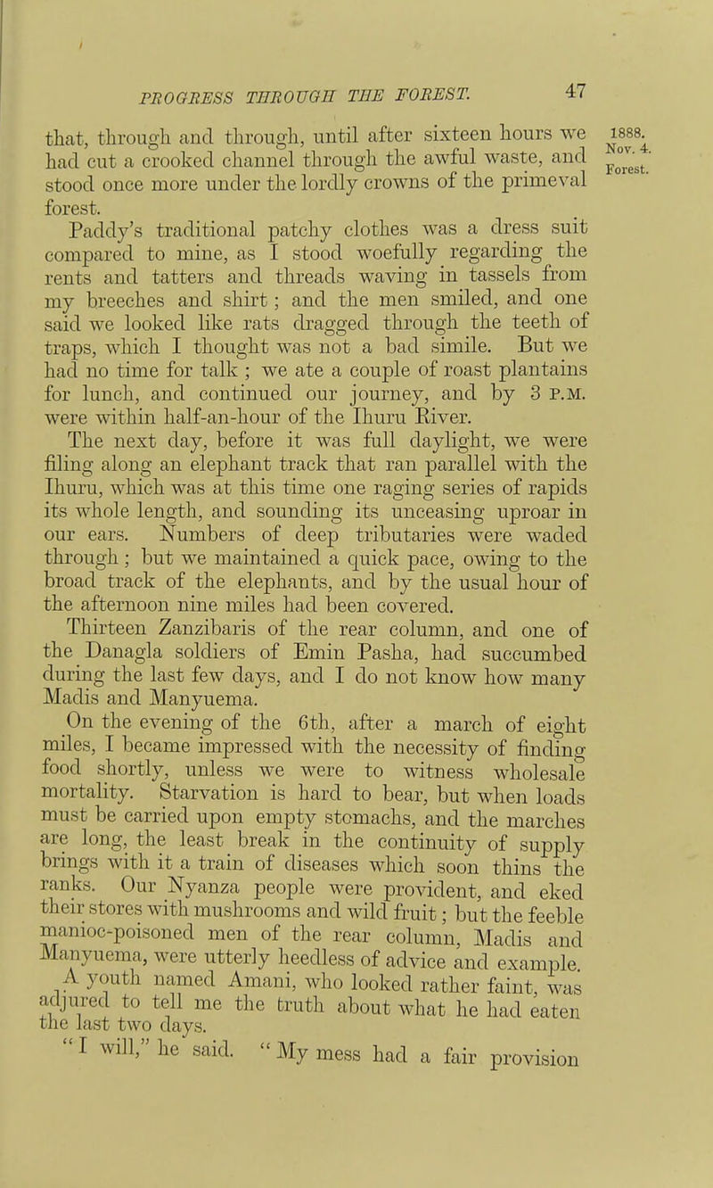 PROGRESS THROUGH THE FOREST. that, through and through, until after sixteen hours we had cut a crooked channel through the awful waste, and stood once more under the lordly crowns of the primeval forest. Paddy's traditional patchy clothes was a dress suit compared to mine, as I stood woefully regarding the rents and tatters and threads waving in tassels from my breeches and shirt; and the men smiled, and one said we looked like rats dragged through the teeth of traps, which I thought was not a bad simile. But we had no time for talk ; we ate a couple of roast plantains for lunch, and continued our journey, and by 3 P.M. were within half-an-hour of the Ihuru Eiver. The next day, before it was full daylight, we were filing along an elephant track that ran parallel with the Ihuru, which was at this time one raging series of rapids its whole length, and sounding its unceasing uproar in our ears. Numbers of deep tributaries were waded through ; but we maintained a quick pace, owing to the broad track of the elephants, and by the usual hour of the afternoon nine miles had been covered. Thirteen Zanzibaris of the rear column, and one of the Danagla soldiers of Emin Pasha, had succumbed during the last few days, and I do not know how many Madis and Manyuema. On the evening of the 6 th, after a march of eight miles, I became impressed with the necessity of finding food shortly, unless we were to witness wholesale mortality. Starvation is hard to bear, but when loads must be carried upon empty stomachs, and the marches are long, the least break in the continuity of supply brings with it a train of diseases which soon thins the ranks. Our Nyanza people were provident, and eked their stores with mushrooms and wild fruit; but the feeble manioc-poisoned men of the rear column, Madis and Manyuema, were utterly heedless of advice and example A youth named Amani, who looked rather faint, was adjured to tell me the truth about what he had eaten one Jast two days.  I will, he said. « My mess had a fair provision