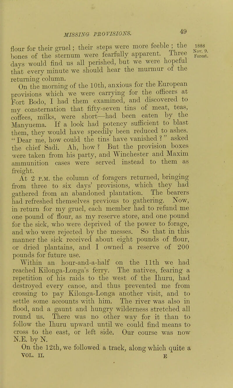 MISSING PROVISIONS. flour for their gruel; their steps were more feeble ; the was bones of the sternum were tearfully apparent. Inree Forest. days would find us all perished, but we were hopeful that every minute we should hear the murmur of the returning column. On the morning of the 10th, anxious for the European provisions which we were carrying for the officers at Fort Bodo, I had them examined, and discovered to my consternation that fifty-seven tins of meat, teas, coffees, milks, were short—had been eaten by the Manyuema. If a look had potency sufficient to blast them, they would have speedily been reduced to ashes.  Dear me, how could the tins have vanished ?  asked the chief Sadi. Ah, how? But the provision boxes were taken from his party, and Winchester and Maxim ammunition cases were served instead to them as freight. At 2 p.m. the column of foragers returned, bringing from three to six days' provisions, which they had gathered from an abandoned plantation. The bearers had refreshed themselves previous to gathering. Now, in return for my gruel, each member had to refund me one pound of flour, as my reserve store, and one pound for the sick, who were deprived of the power to forage, and who were rejected by the messes. So that in this manner the sick received about eight pounds of flour, or dried plantains, and I owned a reserve of 200 pounds for future use. Within an hour-and-a-half on the 11th we had reached Kilonga-Longa's ferry. The natives, fearing a repetition of his raids to the west of the Ihuru, had destroyed every canoe, and thus prevented me from crossing to pay Kilonga-Longa another visit, and to settle some accounts with him. The river was also in flood, and a gaunt and hungry wilderness stretched all round us. There was no other way for it than to follow the Ihuru upward until we could find means to cross to the east, or left side. Our course was now N.E. by N. On the 12th, we followed a track, along which quite a VOL. II. E