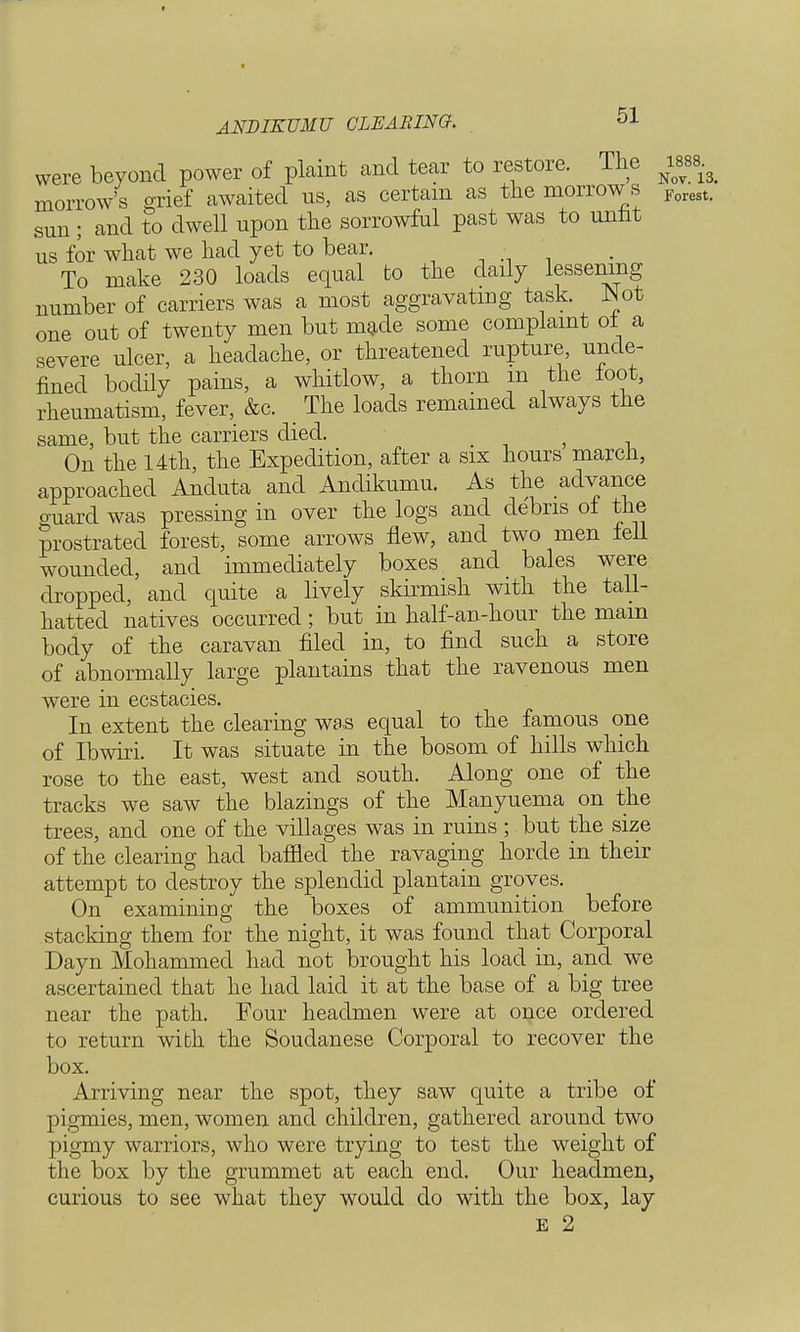 ANDIKUMU CLEARING. 51 were beyond power of plaint and tear to restore. The ^ morrow's grief awaited us, as certain as the morrow s Forest. sun ; and to dwell upon the sorrowful past was to mint us for what we had yet to bear. ■ ' To make 230 loads equal to the daily lessening number of carriers was a most aggravating task. Not one out of twenty men but made some complaint of a severe ulcer, a headache, or threatened rupture unde- fined bodily pains, a whitlow, a thorn m the foot, rheumatism, fever, &c. _ The loads remained always the same, but the carriers died. - On the f 4th, the Expedition, after a six hours march, approached Anduta and Anclikumu. As the advance o-uard was pressing in over the logs and debris of the prostrated forest, some arrows flew, and two men fell wounded, and immediately boxes and bales were dropped, and quite a lively skirmish with the tall- hatted natives occurred; but in half-an-hour the mam body of the caravan filed in, to find such a store of abnormally large plantains that the ravenous men were in ecstacies. In extent the clearing was equal to the famous one of Ibwiri. It was situate in the bosom of hills which rose to the east, west and south. Along one of the tracks we saw the blazings of the Manyuema on the trees, and one of the villages was in ruins ; but the size of the clearing had baffled the ravaging horde in their attempt to destroy the splendid plantain groves. On examining the boxes of ammunition before stacking them for the night, it was found that Corporal Dayn Mohammed had not brought his load in, and we ascertained that he had laid it at the base of a big tree near the path. Four headmen were at once ordered to return with the Soudanese Corporal to recover the box. Arriving near the spot, they saw quite a tribe of pigmies, men, women and children, gathered around two pigmy warriors, who were trying to test the weight of the box by the grummet at each end. Our headmen, curious to see what they would do with the box, lay
