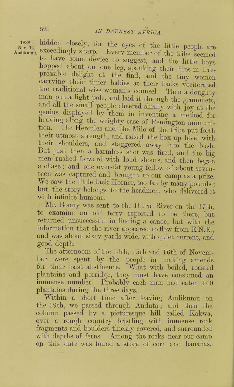 nTu. hidde?- Cl1°sel7' for *he e7es of the little people are Andikumu. exceedingly sharp. Every member of the tribe seemed to have some device to suggest, and the little boys hopped about on one leg, spanking their hips in irre- pressible delight at the find, and the tiny women carrying their tinier babies at their backs vociferated the traditional wise woman's counsel. Then a douo-hty man put a light pole, and laid it through the grummets and all the small people cheered shrilly with joy at the genius displayed by them in inventing a method for heaving along the weighty case of Remington ammuni- tion. The Hercules and the Milo of the tribe put forth their utmost strength, and raised the box up level with their shoulders, and staggered away into the bush. But just then a harmless shot was fired, and the big men rushed forward with loud shouts, and then began a chase; and one over-fat young fellow of about seven- teen was captured and brought to our camp as a prize. We saw the little Jack Horner, too fat by many pounds ; but the story belongs to the headmen, who delivered it with infinite humour. Mr. Bonny was sent to the Ihuru River on the 17th, to examine an old ferry reported to be there, but returned unsuccessful in finding a canoe, but with the information that the river appeared to flow from E.N.E., and was about sixty yards wide, with quiet current, and good depth. The afternoons of the 14th, 15th and 16th of Novem- ber were spent by the people in making amends for their past abstinence. What with boiled, roasted plantains and porridge, they must have consumed an immense number. Probably each man had eaten 140 plantains during the three days. Within a short time after leaving Andikumu on the 19th, we passed through Anduta; and then the column passed by a picturesque hill called Kakwa, over a rough country bristling with immense rock fragments and boulders thickly covered, and surrounded with depths of ferns. Among the rocks near our camp op this date was found a store of corn and bananas,