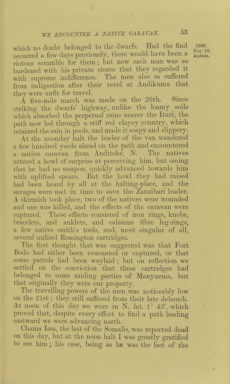 WE ENCOUNTER A NATIVE CAB A VAN. which no doubt belonged to the dwarfs. Had the find wss^ occurred a few days previously, there would have been a Anduta. riotous scramble for them; but now each man was so burdened with his private stores that they regarded it with supreme indifference. The men also so suffered from indigestion after their revel at Andikumu that they were unfit for travel. A five-mile march was made on the 20th. Since striking the dwarfs' highway, unlike the loamy _ soils which absorbed the perpetual rains nearer the Ituri, the path now led through a stiff red clayey countrywhich retained the rain in pools, and made it soapy and slippery. At the noonday halt the leader of the van wandered a few hundred yards ahead on the path and encountered a native caravan from Anditoke, N. The natives uttered a howl of surprise at perceiving him, but seeing that he had no weapon, quickly advanced towards him with uplifted spears. But the howl they had raised had been heard by all at the halting-place, and the savao-es were met in time to save the Zanzibari leader. A skirmish took place, two of the natives were wounded and one was killed, and the effects of the caravan were captured. These effects consisted of iron rings, knobs, bracelets, and anklets, and calamus fibre leg-rings, a few native smith's tools, and, most singular of all, several unfired Remington cartridges. The first thought that was suggested was that Fort Bodo had either been evacuated or captured, or that some patrols had been waylaid ; but on reflection we settled on the conviction that these cartridges had belonged to some raiding parties of Manyuema, but that originally they were our property. The travelling powers of the men was noticeably low on the 21st; they still suffered from their late debauch. At noon of this day we were in N. lat. 1° 43', which proved that, despite every effort to find a path leading eastward we were advancing north. Chama Issa, the last of the Somalis, was reported dead on this day, but at the noon halt I was greatly gratified to see him; his case, being as he was the last of the