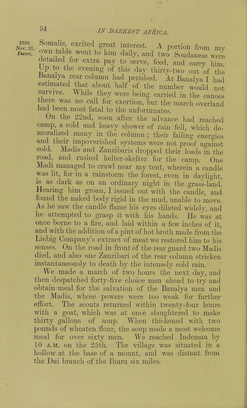Nov82i. S°ma+1t1 excited 8** ^terest. A portion from my Forest, <f™ went to him daily, and two Soudanese were detailed for extra pay to serve, feed, and carry him Up to the evening of this day thirty-two out of the Banalya rear column had perished. At Banalya I had estimated that about half of the number would not survive. While they were being carried in the canoes there was no call for exertion, but the march overland had been most fatal to the unfortunates. On the 22nd, soon after the advance had reached camp, a cold and heavy shower of rain fell, which de- moralized many in the column ; their failing energies and their impoverished systems were not proof against cold. Madis and Zanzibaris dropped their loads in the road, and rushed helter-skelter for the camp. One Macli managed to crawl near my tent, wherein a candle was lit, for in a rainstorm the forest, even in daylight, is as dark as on an ordinary night in the grass-land.' Hearing him groan, I issued out with the candle, and found the naked body rigid in the mud, unable to move. As he saw the candle flame his eyes dilated widely, and he attempted to grasp it with his hands. He was at once borne to a fire, and laid within a few inches of it, and with the addition of a pint of hot broth made from the Liebig Company's extract of meat we restored him to his senses. On the road in front of the rear guard two Madis. died, and also one Zanzibari of the rear column stricken instantaneously to death by the intensely cold rain. We made a march of two hours the next day, and then despatched forty-five choice men ahead to try and obtain meal for the salvation of the Banalya men and the Madis, whose powers were too weak for further effort. The scouts returned within twenty-four hours with a goat, which was at once slaughtered to make thirty gallons of soup. When thickened with two pounds of wheaten flour, the soup made a most welcome meal for over sixty men. We reached Indemau by 10 a.m. on the 25th. The village was situated in a hollow at the base of a mount, and was distant from the Dui branch of the Ihuru six miles.