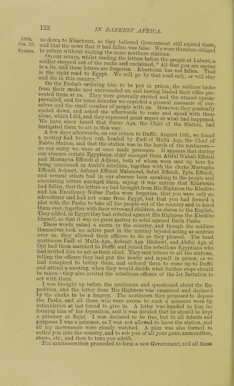 sap assffi ^M»r^r««fe Nyana,. to return without yisitiug the more northern stations ged t£2£&* We ,Vi E° y «»*—«-H*S On the Pasha's ordering him to be put in prison the soldiers hrnlr* from then- ranks and surrounded us, and havhig loaded theii rifles ZvledT^V8- Th6y WT ^erally eXcitedSand She SoS upC prevailed and for some minutes we expected a general massacre of our- selves and the small number of people with us. Howeve™ they graLa lv cooled down and asked me afterwards to come and sieatwith them W^h^1!1^^^^13168^ great re*ret at whafhad happened We have since heard that Surur Aga, the Chief of the Station had instigated them to act in this way. ' naa A few days afterwards, on our return to Duffle, August ISth, we found Fabbo Station, and that the station was in the hands of the mutineers— on our entry we were at once made prisoners. It appears that during our absence certain Egyptians, chief amongst them Abdul Wahab Effendi and Mustapha Effendi el Adjemi, both of whom were sent up here foi- ling concerned in Arabics rebellion, together with the clerks Mustapha Effendi Achmet, Achmet Effendi Mahmoud, Sabri Effendi, Tybe Effendi and several others had in our absence been speaking to the people and circulating letters amongst them, saying it was untrue that Khartoum had fallen, that the letters we had brought from His Highness the Khedive and his Excellency Nubar Pasha were forgeries, that you were only an adventurer and had not come from Egypt, but that vou had formed a plot with the Pasha to take all the people out of the country and to hand them over, together with tbeir wives and children, as slaves to the English They added, in Egypt they had rebelled against His Highness the Khedive himself, so that it was no great matter to rebel against Emin Pasha. These words raised a storm in the country, and though the soldiers themselves took no active part in the mutiny beyond acting as sentries over us, they allowed their officers to do as thev pleased The head mutineers Fadl el Mulla Aga, Achmet Aga Dinkawi, and Abdul Aga el Opt had them marched to Duffle and joined the rebellious Egyptians who had invited him to act as their chief. They sent letters to all the stations, telling the officers they had put the mudir and myself in prisoD, as we had conspired to betray them, and ordered them to come up to Duffle and attend a meeting, when they would decide what further steps should be taken—they also invited the rebellious officers of the 1st Battalion to act with them. I was brought up before the mutineers and questioned about the Ex- pedition, and the letter from His Highness was examined and declared by the clerks to be a forgery. The mutineers then proposed to depose the Pasha, and all those who were averse to such a measure were by intimidation at last forced to give in. A letter was handed to him in- forming him of his deposition, and it was decided that lie should be kept a prisoner at Eejaf. I was declared to be free, but to all intents and purposes I was a prisoner, as I was not allowed to leave the station, and all my movements were closely watched. A plan was also formed to entice you into the country, and to rob you of all your guns, ammunition, stores, etc., and then to turn you adrift. The mutineers then proceeded to form a new Government, and all those