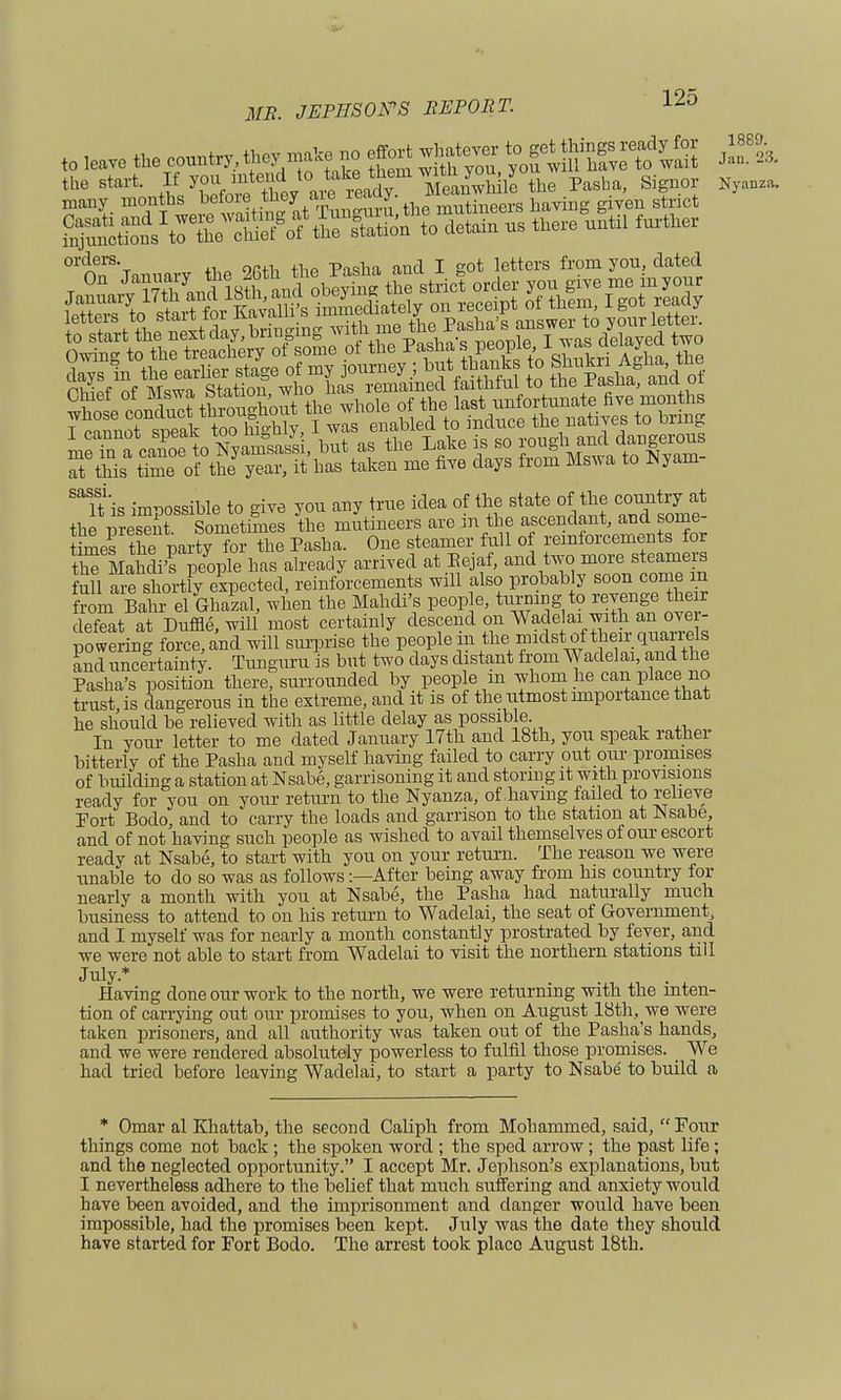 to start the nextaay, Driu?m0 nviu neoule I was delayed two t nnmrnt *npik too highly, I was enabled to induce the natives to vim^ mfin fcanoe to Nya^sassi, but as the Late is so at this time of the year, it has taken me five days from Mswa to Nyam sassi. Ttis impossible to give you any true idea of the state of the <^*£ the nresent Sometimes the mutineers are m the ascendant, and some rmef the party for the Pasha. One steamer full of reinforcements for th? Mahdi's people has already arrived at Eejaf, and two more steamers fuU are shortly expected, reinforcements will also probably soon come in from Bahr el GhazaL when the Mahdi's peop e, turning to revenge the r defeat at Duffle, will most certainly descend on Wadelai vnthan^ over- powering force, and will surprise the people m the midst of their quanels and uncertainty. Tunguru is but two days distant from Wadelai, and the Pasha's position there, surrounded by people in whom he can place no trust is dangerous in the extreme, and it is of the utmost importance that he should be relieved with as little delay as possible. In your letter to me dated January 17th and 18th, you speak rather bitterly of the Pasha and myself having failed to carry out our promises of building a station at Nsabe, garrisoning it and storing it with provisions ready for you on your return to the Nyanza, of having failed to relieve Port Bodo, and to carry the loads and garrison to the station at Nsabe, and of not having such people as wished to avail themselves of our escort ready at Nsabe, to start with you on your return. The reason we were unable to do so was as followsAfter being away from his country for nearly a month with you at Nsabe, the Pasha had naturally much business to attend to on his return to Wadelai, the seat of Government and I myself was for nearly a month constantly prostrated by fever, and we were not able to start from Wadelai to visit the northern stations till July* Having done our work to the north, we were returning with the inten- tion of carrying out our promises to you, when on August 18th, we were taken prisoners, and all authority was taken out of the Pasha's hands, and we were rendered absolutely powerless to fulfil those promises. We had tried before leaving Wadelai, to start a party to Nsabe to build a * Omar al Khattab, the second Caliph from Mohammed, said,  Four things come not back; the spoken word ; the sped arrow ; the past life ; and the neglected opportunity. I accept Mr. Jephson's explanations, but I nevertheless adhere to the belief that much suffering and anxiety would have been avoided, and the imprisonment and danger would have been impossible, had the promises been kept. July was the date they should have started for Fort Bodo. The arrest took place August 18th.