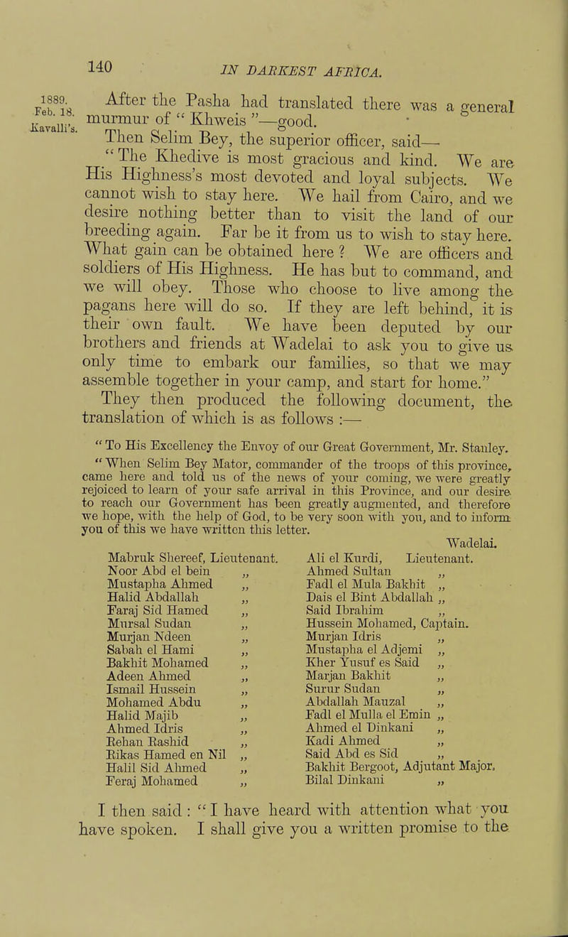 1889 After the Pasha had translated there was a general KatiS murmur of C£ Khweis —good. Then Selim Bey, the superior officer, said— The Khedive is most gracious and kind. We are His Highness's most devoted and loyal subjects. We cannot wish to stay here. We hail from Cairo, and we desire nothing better than to visit the land of our breeding again. Far be it from us to wish to stay here. What gain can be obtained here ? We are officers and soldiers of His Highness. He has but to command, and we will obey. Those who choose to live among the pagans here will do so. If they are left behind, it is their own fault. We have been deputed by our brothers and friends at Wadelai to ask you to give us only time to embark our families, so that we may assemble together in your camp, and start for home. They then produced the following document, the translation of which is as follows :—  To His Excellency the Envoy of our Great Government, Mr. Stanley.  When Selim Bey Mator, commander of the troops of this province, came here and told us of the news of your coming, we were greatly rejoiced to learn of your safe arrival in this Province, and our desire to reach our Government has been greatly augmented, and therefore we hope, with the help of God, to be very soon with you, and to iufoim you of this we have written this letter. Wadelai. Mabruk Shereef, Lieutenant. Ali el Kurdi, Lieutenant. Noor Abd el bein „ Ahmed Sultan „ Mustapha Ahmed „ Fadl el Mula Bakhit „ Halid Abdallah „ Dais el Bint Abdallah „ Faraj Sid Hamed „ Said Ibrahim „ Mursal Sudan „ Hussein Mohamed, Captain. Murjan Ndeen „ Murjan Idris „ Sabah el Hami „ Mustapha el Adjemi „ Bakhit Mohamed „ Kher Yusuf es Said „ Adeen Ahmed „ Marjan Bakhit „ Ismail Hussein „ Surur Sudan „ Mohamed Abdu „ Abdallah Mauzal „ Halid Majib „ Fadl el Mulla el Emin „ Ahmed Idris „ Ahmed el Dinkani „ Eehan Bashid „ Kadi Ahmed „ Bikas Hamed en Nil „ Said Abd es Sid „ Halil Sid Ahmed „ Bakhit Bergoot, Adjutant Major, Feraj Mohamed „ Bilal Dinkani „ I then said :  I have heard with attention what you have spoken. I shall give you a written promise to the