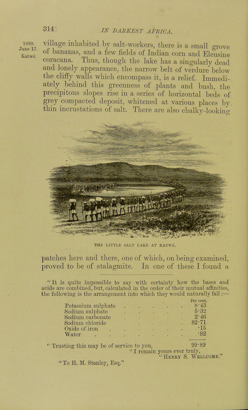 IN DARKEST A I'll I <'A. 1889 village inhabited by salt-workers, there is a small grove KaL' °f bananas> and a few fields of Indian corn and Eleusine eoracana. Thus, though the lake has a singularly dead and lonely appearance, the narrow belt of verdure below the cliffy walls which encompass it, is a relief. Immedi- ately behind this greenness of plants and bush, the precipitous slopes rise in a series of horizontal beds of grey compacted deposit, whitened at various places by. thin incrustations of salt. There are also chalky-looking THE LITTLE SALT LAKE AT KATWli. patches here and there, one of which, on being examined, proved to be of stalagmite. In one of these I found a  It is quite impossible to say with certainty Low the bases and acids are combined, but, calculated in the order of their mutual affinities, the following is the arrangement into which they would naturally fall:— Per cent. Potassium sulphate ..... Sodium sulphate Sodium carbonate Sodium chloride Oxide of iron Water 5-32 2-46 82-71 •15 •82  Trusting this may be of service to you, 99-89  I remain yours ever truly, Henry S. Wellcome.  To H. M. Stanley, Esq.