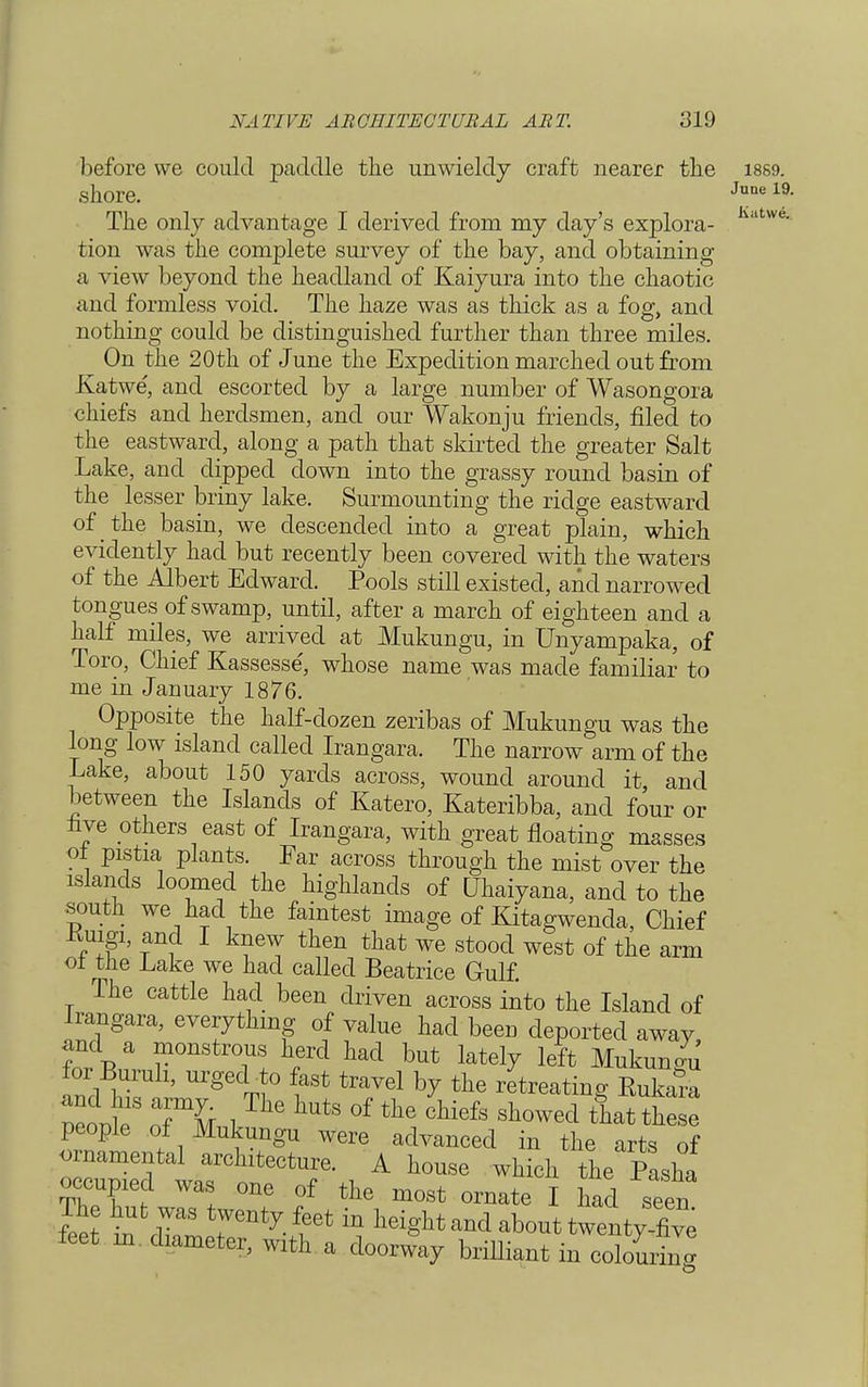 Katwe. before we could paddle the unwieldy craft nearer the 18S9. shore. June 19- The only advantage I derived from my day's explora- tion was the complete survey of the bay, and obtaining a view beyond the headland of Kaiyura into the chaotic and formless void. The haze was as thick as a fog, and nothing could be distinguished further than three miles. On the 20th of June the Expedition marched out from Katwe', and escorted by a large number of Wasongora chiefs and herdsmen, and our Wakonju friends, filed to the eastward, along a path that skirted the greater Salt Lake, and dipped down into the grassy round basin of the lesser briny lake. Surmounting the ridge eastward of the basin, we descended into a great plain, which evidently had but recently been covered with the waters of the Albert Edward. Pools still existed, and narrowed tongues of swamp, until, after a march of eighteen and a half miles, we arrived at Mukungu, in Unyampaka, of Toro, Chief Kassesse', whose name was made familiar to me in January 1876. Opposite the half-dozen zeribas of Mukungu was the long low island called Irangara. The narrow arm of the Lake, about 150 yards across, wound around it, and between the Islands of Katero, Kateribba, and four or live others east of Irangara, with great floating masses ol pistia plants. Far across through the mist over the islands loomed the highlands of Uhaiyana, and to the south we had the faintest image of Kitagwenda, Chief Kiusi, and I knew then that we stood west of the arm ol the Lake we had called Beatrice Gulf. The cattle had been driven across into the Island of Irangara, everything of value had been deported away, and a monstrous herd had but lately left Mukungu for Buruli, urged to fast travel by the retreating Eukara pe ot1S J11' ^ °f thQ Chiefs showed people of Mukungu were advanced in the arts of ornamental architecture. A house which the Pasha occupied was one of the most ornate I had seen feet t ^ ^ ^ in hei^ about twenty-five feet m diameter, with a doorway brilliant in colouring