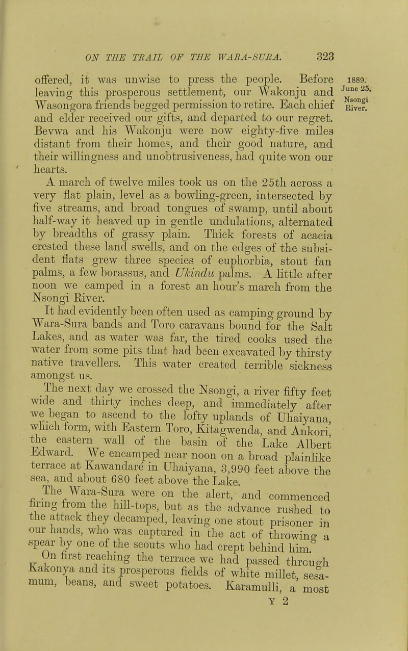 offered, it was unwise to press the people. Before 1889. leaving this prosperous settlement, our Wakonju and June2S Wasongora friends begged permission to retire. Each chief River! and elder received our gifts, and departed to our regret. Bevwa and his Wakonju were now eighty-five miles distant from their homes, and their good nature, and their willingness and unobtrusiveness, had quite won our hearts. A march of twelve miles took us on the 25 th across a very flat plain, level as a bowling-green, intersected by five streams, and broad tongues of swamp, until about half-way it heaved up in gentle undulations, alternated by breadths of grassy plain. Thick forests of acacia crested these land swells, and on the edges of the subsi- dent flats grew three species of euphorbia, stout fan palms, a few borassus, and Ukindu palms. A little after noon we camped in a forest an hour's march from the Nsongi Eiver. It had evidently been often used as camping ground by Wara-Sura bands and Toro caravans bound for the Salt Lakes, and as water was far, the tired cooks used the water from some pits that had been excavated by thirsty native travellers. This water created terrible sickness amongst us. The next day we crossed the Nsongi, a river fifty feet wide and thirty inches deep, and immediately after we began to ascend to the lofty uplands of Uhaiyana which form, with Eastern Toro, Kitagwenda, and Ankori' the eastern wall of the basin of the Lake Albert Edward. We encamped near noon on a broad plainlike terrace at Kawandare in Uhaiyana, 3,990 feet above the sea, and about 680 feet above the Lake. The Wara-Sura were on the alert, and commenced tiring from the hill-tops, but as the advance rushed to the attack they decamped, leaving one stout prisoner in our hands, who was captured in the act of throwing a spear by one of the scouts who had crept behind him& On first reaching the terrace we had passed through Kakonya and its prosperous fields of white millet sesa- mum, beans, and sweet potatoes. Karamulli, a' most Y 2