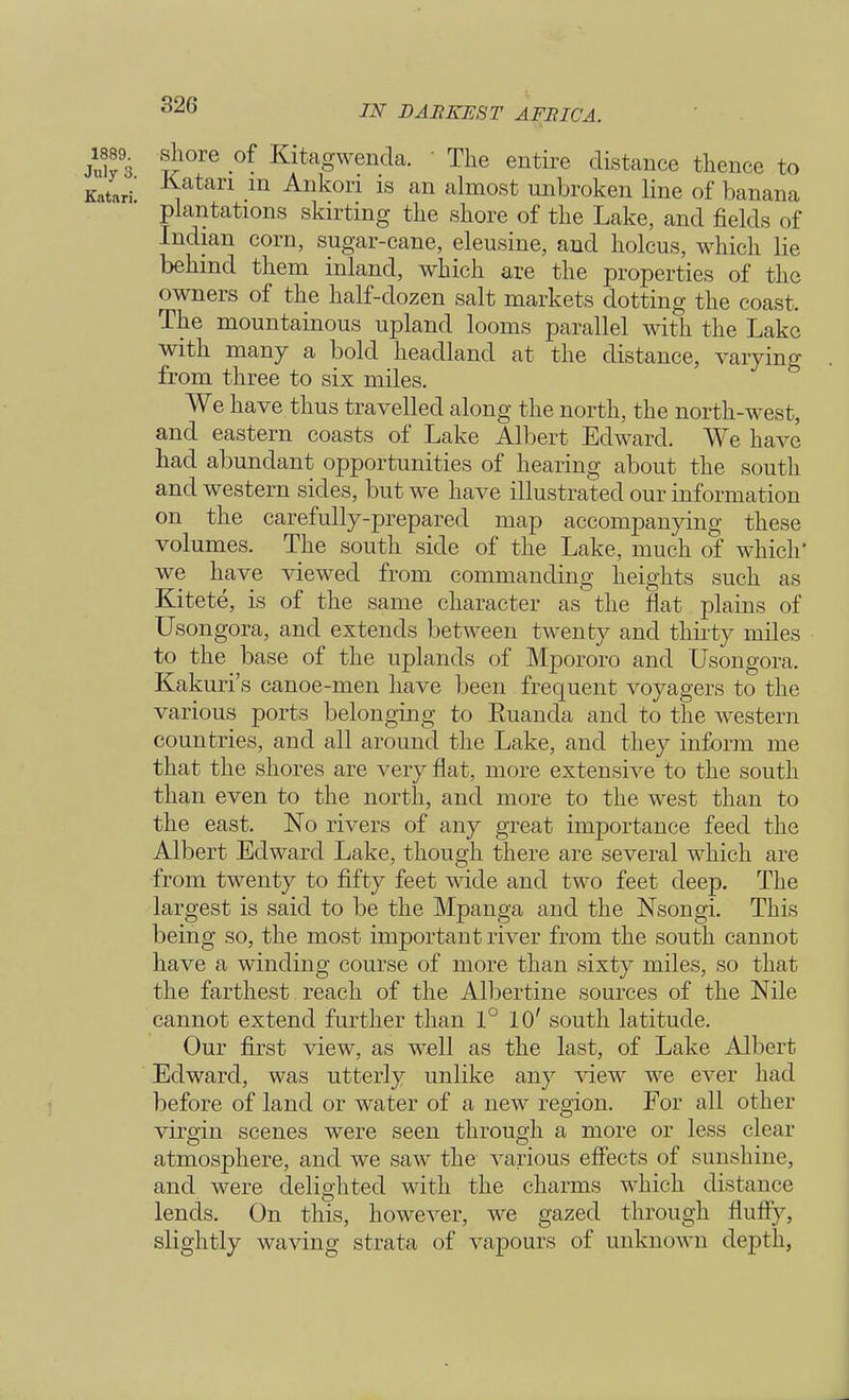 .shore of Kitagwenda. ' The entire distance thence to Katari in Ankori is an almost unbroken line of banana plantations skirting the shore of the Lake, and fields of Indian corn, sugar-cane, eleusine, and holcus, which lie behind them inland, which are the properties of the owners of the half-dozen salt markets dotting the coast. The mountainous upland looms parallel with the Lake with many a bold headland at the distance, varying from three to six miles. We have thus travelled along the north, the north-west, and eastern coasts of Lake Albert Edward. We have had abundant opportunities of hearing about the south and western sides, but we have illustrated our information on the carefully-prepared map accompanying these volumes. The south side of the Lake, much of which* we have viewed from commanding heights such as Kitete, is of the same character as the flat plains of Usongora, and extends between twenty and thirty miles to the base of the uplands of Mpororo and Usongora. Kakuri's canoe-men have been frequent voyagers to the various ports belonging to Euanda and to the western countries, and all around the Lake, and they inform me that the shores are very flat, more extensive to the south than even to the north, and more to the west than to the east. No rivers of any great importance feed the Albert Edward Lake, though there are several which are from twenty to fifty feet wide and two feet deep. The largest is said to be the Mpanga and the Nsongi. This being so, the most important river from the south cannot have a winding course of more than sixty miles, so that the farthest reach of the Albertine sources of the Nile cannot extend further than 1° 10' south latitude. Our first view, as well as the last, of Lake Albert Edward, was utterly unlike any view we ever had before of land or water of a new region. For all other virgin scenes were seen through a more or less clear atmosphere, and we saw the various effects of sunshine, and were delighted with the charms which distance lends. On this, however, we gazed through fluffy, slightly waving strata of vapours of unknown depth,