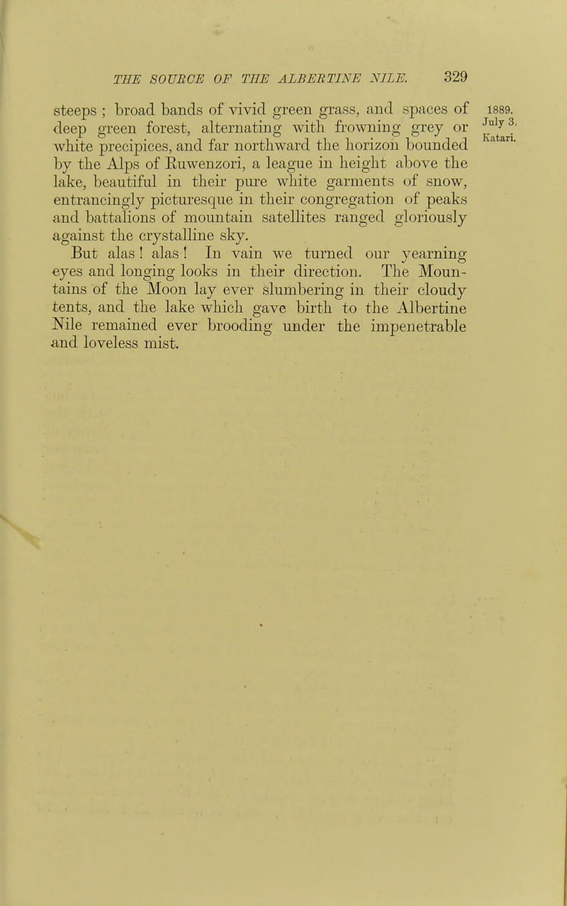 steeps ; broad bands of vivid green grass, and spaces of ^1889 deep green forest, alternating with frowning grey or white precipices, and far northward the horizon bounded by the Alps of Ruwenzori, a league in height above the lake, beautiful in their pure white garments of snow, entrancingly picturesque in their congregation of peaks and battalions of mountain satellites ranged gloriously against the crystalline sky. But alas! alas! In vain we turned our yearning eyes and longing looks in their direction. The Moun- tains of the Moon lay ever slumbering in their cloudy tents, and the lake which gave birth to the Albertine Nile remained ever brooding under the impenetrable and loveless mist.