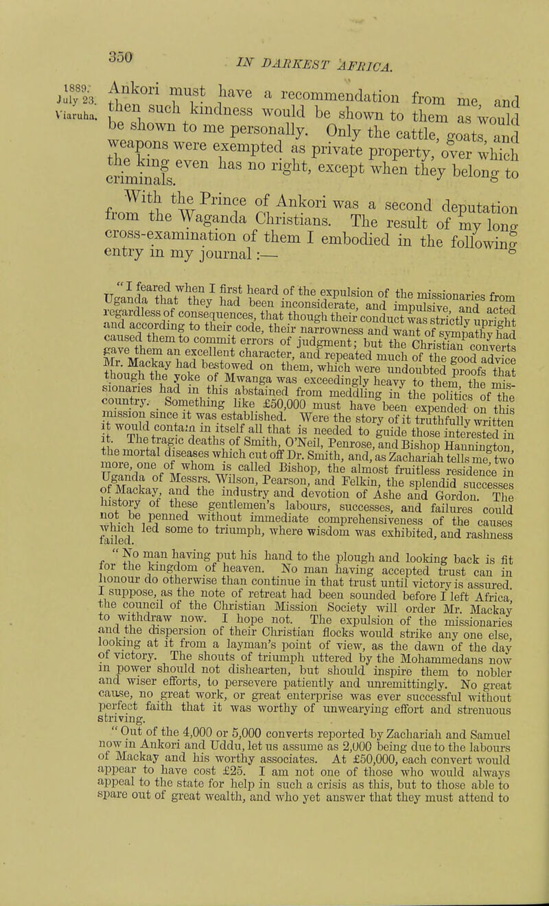 «£& ^k°ri Tt- ]iaVe a reco^endation from me and v Juha. ,the» such k^tlness would be shown to them as woukl be shown to me personally. Only the cattle goaTand weapons were exempted as private property, over wh ch criem^leVen ^ n° ligH eXC^«- t£y belong to With the Prince of Ankori was a second deputation from the Waganda Christians. The result of my W cross-examination of them I embodied in the following entry m my journal:— 8 caused them to commit errors of iude-mpnf • w ™, • b/mPatny nacl EFifiy arffnf * i£s oSToons Mr. Mackay had bestowed on them, which were undoubted Sfs tW though the yoke of Mwanga was exceedingly heavjtothe^ the rms sionaries had in this abstained from meddling inthe politicof The country. Something like £50,000 must have been expended on this mission since it was established. Were the story of it truthfully written i would contamm itself all that is needed to guide those iSeS in L™^ deathi?f Smith, O'Neil, Penrose,Wfiishop SSfflo^ fSeTeS W •1Ch ?,Ut1°flL?i:-Smith' and'« Zachariah tells me! two more one of whom is called Bishop, the almost fruitless residence in ot Mackay and the industry and devotion of Ashe and Gordon. The History of these gentlemen's labours, successes, and failures could °e15*mned ™t]10ut immediate comprehensiveness of the causes foiled S°me tnumPh> where wisdom was exhibited, and rashness  No man having put his hand to the plough and looking back is fit tor the kingdom of heaven. No man having accepted trust can in honour do otherwise than continue in that trust until victory is assured 1 suppose, as the note of retreat had been sounded before I left Africa' tlie council of the Christian Mission Society will order Mr. Mackay to withdraw now. I hope not. The expulsion of the missionaries and the dispersion of their Christian flocks would strike any one else looking at it from a layman's point of view, as the dawn of the day ot victory. The shouts of triumph uttered by the Mohammedans now in power should not dishearten, but should inspire them to nobler and wiser efforts, to persevere patiently and unremittingly. No great cause, no great work, or great enterprise was ever successful without perfect faith that it was worthy of unwearying effort and strenuous striving.  Out of the 4,000 or 5,000 converts reported by Zachariah and Samuel now in Ankori and Uddu, let us assume as 2,1)00 being due to the labours of Mackay and his worthy associates. At £50,000, each convert would appear to have cost £25. I am not one of those who would always appeal to the state for help in such a crisis as this, but to those able to spare out of great wealth, and who yet answer that they must attend to