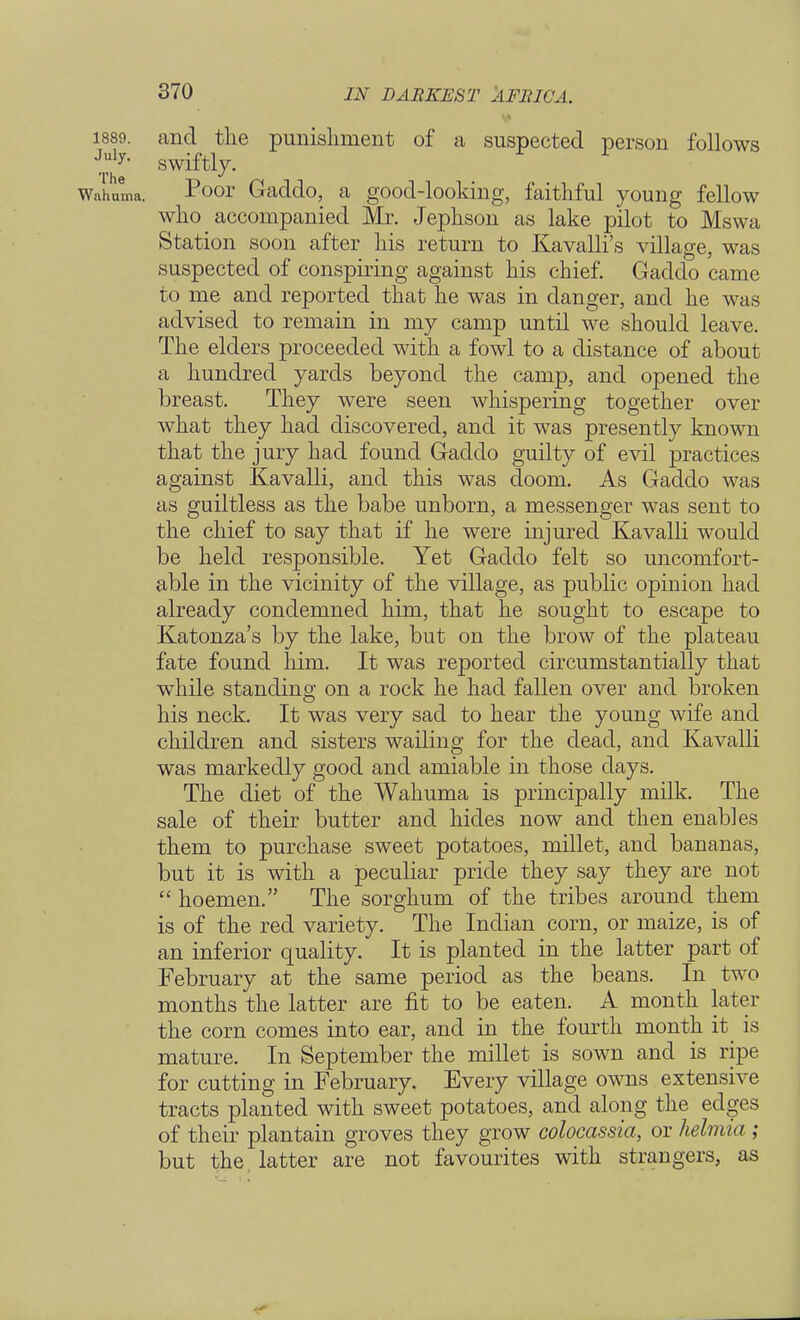 1889. and the punishment of a suspected person follows swiftly. Wahuirm. Poor Gaddo, a good-looking, faithful young fellow who accompanied Mr. Jephson as lake pilot to Mswa Station soon after his return to Ravalli's village, was suspected of conspiring against his chief. Gaddo came to me and reported that he was in danger, and he was advised to remain in my camp until we should leave. The elders proceeded with a fowl to a distance of about a hundred yards beyond the camp, and opened the breast. They were seen whispering together over what they had discovered, and it was presently known that the jury had found Gaddo guilty of evil practices against Kavalli, and this was doom. As Gaddo was as guiltless as the babe unborn, a messenger was sent to the chief to say that if he were injured Kavalli would be held responsible. Yet Gaddo felt so uncomfort- able in the vicinity of the village, as public opinion had already condemned him, that he sought to escape to Katonza's by the lake, but on the brow of the plateau fate found him. It was reported circumstantially that while standing on a rock he had fallen over and broken his neck. It was very sad to hear the young wife and children and sisters wailing for the dead, and Kavalli was markedly good and amiable in those days. The diet of the Wahuma is principally milk. The sale of their butter and hides now and then enables them to purchase sweet potatoes, millet, and bananas, but it is with a peculiar pride they say they are not  hoemen. The sorghum of the tribes around them is of the red variety. The Indian corn, or maize, is of an inferior quality. It is planted in the latter part of February at the same period as the beans. In two months the latter are fit to be eaten. A month later the corn comes into ear, and in the fourth month it_ is mature. In September the millet is sown and is ripe for cutting in February. Every village owns extensive tracts planted with sweet potatoes, and along the edges of their plantain groves they grow colocassia, or helmia ; but the latter are not favourites with strangers, as