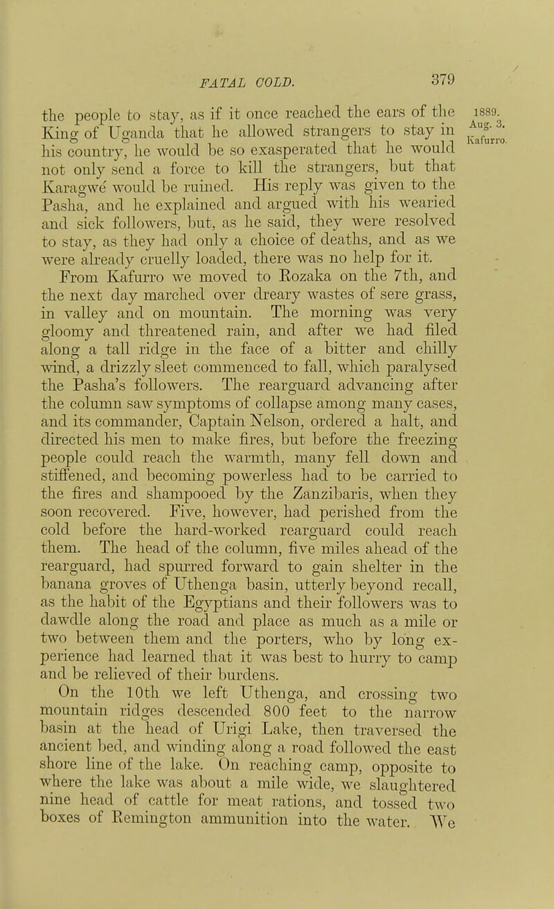 FATAL GOLD. the people to stay, as if it once reached the ears of the isso. King of Uganda that he allowed strangers to stay in his country, he would be so exasperated that he would not only send a force to kill the strangers, but that Karagwe would be ruined. His reply was given to the Pasha, and he explained and argued with his wearied and sick followers, but, as he said, they were resolved to stay, as they had only a choice of deaths, and as we were already cruelly loaded, there was no help for it. From Kafurro we moved to Eozaka on the 7th, and the next day marched over dreary wastes of sere grass, in valley and on mountain. The morning was very gloomy and threatened rain, and after we had filed along a tall ridge in the face of a bitter and chilly wind, a drizzly sleet commenced to fall, which paralysed the Pasha's followers. The rearguard advancing after the column saw symptoms of collapse among many cases, and its commander, Captain Nelson, ordered a halt, and directed his men to make fires, but before the freezing- people could reach the warmth, many fell down and stiffened, and becoming powerless had to be carried to the fires and shampooed by the Zanzibaris, when they soon recovered. Five, however, had perished from the cold before the hard-worked rearguard could reach them. The head of the column, five miles ahead of the rearguard, had spurred forward to gain shelter in the banana groves of Uthenga basin, utterly beyond recall, as the habit of the Egyptians and their followers was to dawdle along the road and place as much as a mile or two between them and the porters, who by long ex- perience had learned that it was best to hurry to camp and be relieved of their burdens. On the 10th we left Uthenga, and crossing two mountain ridges descended 800 feet to the narrow basin at the head of Urigi Lake, then traversed the ancient lied, and winding along a road followed the east shore line of the lake. On reaching camp, opposite to where the lake was about a mile wide, we slaughtered nine head of cattle for meat rations, and tossed two boxes of Eemington ammunition into the water. We