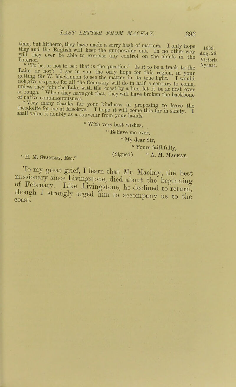 time, but hitherto, they have made a sorry hash of matters. I only hope ofiQ they and the English will keep the gunpowder out. In no other way * </« will they ever be able to exercise any control on the chiefs in the T S' interior. victoria ' To be, or not to be; that is the question.' Is it to be a track to the Nyanza- .Lake or not? I see in you the only hope for this region, in your getting Sir W. Macknmon to see the matter in its true light. I would not give sixpence for all the Company will do in half a century to come unless they join the Lake with the coast by a line, let it be at first ever so rough. When they have got that, they will have broken the backbone 01 native cantankerousness. th'^L^nj thstn£? for y01lr kindness ™ proposing to leave the sh1?wlH ?f ?e ^S0kwe- 1 h°Pe ii; wiU come this far & safety. I shall value it doubly as a souvenir from your hands.  With very best wishes,  Believe me ever, My dear Sir,  Tours faithfully,  H. M. Stanley, Esq. (SigDed) A' M Maceay- To my great grief, I learn that Mr. Mackay, the best missionary since Livingstone, died about the beginnino- of February. Like Livingstone, he declined to return* though I strongly urged him to accompany us to the