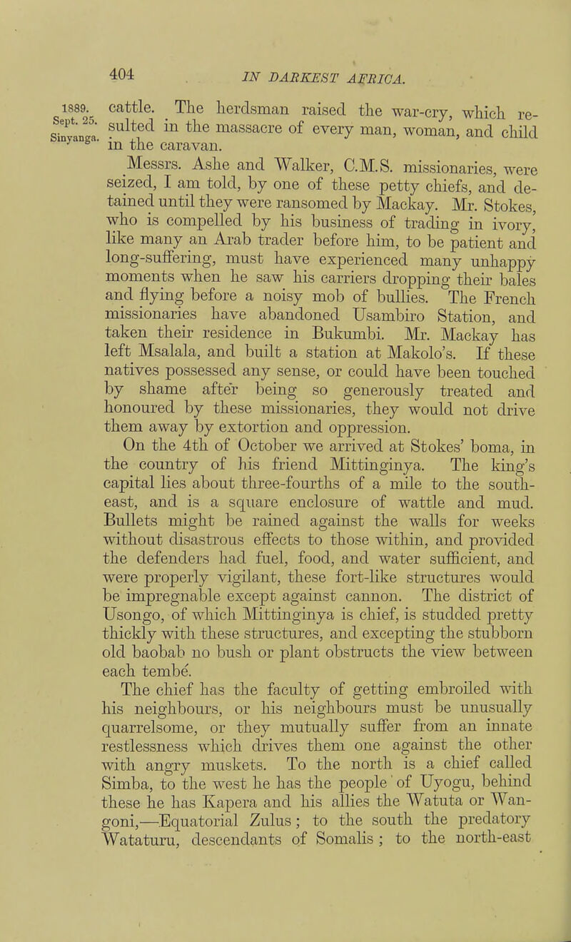 1889. cattle. _ The herdsman raised the war-cry, which re- Tm\ ?ulte(* m ^e massacre of every man, woman, and child nyanga' in the caravan. Messrs. Ashe and Walker, C.M.S. missionaries, were seized, I am told, by one of these petty chiefs, and de- tained until they were ransomed by Mackay. Mr. Stokes, who is compelled by his business of trading in ivory,' like many an Arab trader before him, to be patient and long-suffering, must have experienced many unhappy moments when he saw his carriers dropping their bales and flying before a noisy mob of bullies. The French missionaries have abandoned Usambiro Station, and taken their residence in Bukumbi. Mr. Mackay has left Msalala, and built a station at Makolo's. If these natives possessed any sense, or could have been touched by shame after being so generously treated and honoured by these missionaries, they would not drive them away by extortion and oppression. On the 4th of October we arrived at Stokes' boma, in the country of his friend Mittinginya. The king's capital lies about three-fourths of a mile to the south- east, and is a square enclosure of wattle and mud. Bullets might be rained against the walls for weeks without disastrous effects to those within, and provided the defenders had fuel, food, and water sufficient, and were properly vigilant, these fort-like structures would be impregnable except against cannon. The district of Usongo, of which Mittinginya is chief, is studded pretty thickly with these structures, and excepting the stubborn old baobab no bush or plant obstructs the view between each tembe. The chief has the faculty of getting embroiled with his neighbours, or his neighbours must be unusually quarrelsome, or they mutually suffer from an innate restlessness which drives them one against the other with angry muskets. To the north is a chief called Simba, to the west he has the people' of Uyogu, behind these he has Kapera and his allies the Watuta or Wan- goni,—Equatorial Zulus; to the south the predatory Wataturu, descendants of Somalis ; to the north-east