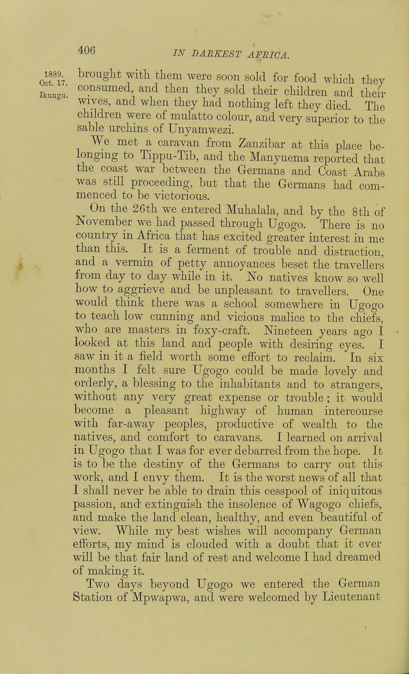 brought with them were soon sold for food which they consumed, and then they sold their children and their wives, and when they had nothing left they died. The children were of mulatto colour, and very superior to the sable urchins of Unyamwezi. We met a caravan from Zanzibar at this place be- longing to Tippu-Tib, and the Manyuema reported that the coast war between the Germans and Coast Arabs was still proceeding, but that the Germans had com- menced to be victorious. On the 26th we entered Muhalala, and by the 8th of November we had passed through Ugogo. There is no country in Africa that has excited greater interest in me than this. It is a ferment of trouble and distraction, and a vermin of petty annoyances beset the travellers from day to _ day while in it. No natives know so well how to aggrieve and be unpleasant to travellers. One would think there was a school somewhere in Ugogo to teach low cunning and vicious malice to the chiefs, who are masters in foxy-craft. Nineteen years ago I looked at this land and people with desiring eyes. I saw in it a field worth some effort to reclaim. In six months I felt sure Ugogo could be made lovely and orderly, a blessing to the inhabitants and to strangers, without any very great expense or trouble; it would become a pleasant highway of human intercourse with far-away peoples, productive of wealth to the natives, and comfort to caravans. I learned on arrival in Ugogo that I was for ever debarred from the hope. It is to be the destiny of the Germans to carry out this work, and I envy them. It is the worst news of all that I shall never be able to drain this cesspool of iniquitous passion, and extinguish the insolence of Wagogo chiefs, and make the land clean, healthy, and even beautiful of view. While my best wishes will accompany German efforts, my mind is clouded with a doubt that it ever will be that fair land of rest and welcome I had dreamed of making it. Two days beyond Ugogo we entered the German Station of Mpwapwa, and were welcomed by Lieutenant