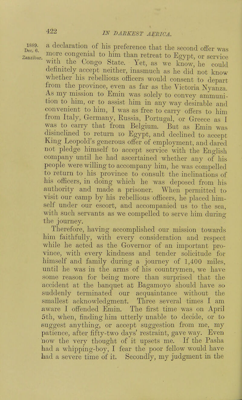 a declaration of his preference that the second offer was r more congenial to him than retreat to Egypt, or service  with _ the Congo State. Yet, as we know, he could definitely accept neither, inasmuch as he did not know whether his rebellious officers would consent to depart from the province, even as far as the Victoria Nyanza. As my mission to Emin was solely to convey ammuni- tion to him, or to assist him in any way desirable and convenient to him, I was as free to carry offers to him from Italy, Germany, Russia, Portugal, or Greece as I was to carry that from Belgium. But as Emin was disinclined to return co Egypt, and declined to accept King Leopold's generous offer of employment, and dared not pledge himself to accept service with the English company until he had ascertained whether any of his people were willing to accompany him, he was compelled to return to his province to consult the inclinations of his officers, in doing which he was deposed from his authority and made a prisoner. When permitted to visit our camp by his rebellious officers, he placed him- self under our escort, and accompanied us to the sea, with such servants as we compelled to serve him during the journey. Therefore, having accomplished our mission towards him faithfully, with every consideration and respect while he acted as the Governor of an important pro- vince, with every kindness and tender solicitude for himself and family during a journey of 1,400 miles, until he was in the arms of his countrymen, we have some reason for being more than surprised that the accident at the banquet at Bagamoyo should have so suddenly terminated our acquaintance without the smallest acknowledgment. Three several times I am aware I offended Emin. The first time was on April 5th, when, finding him utterly unable to decide, or to suggest anything, or accept suggestion from me, my patience, after fifty-two days' restraint, gave way. Even 'now the very thought of it upsets me. If the Pasha had a whipping-boy, I fear the poor fellow would have had a severe time of it. Secondly, my judgment in the