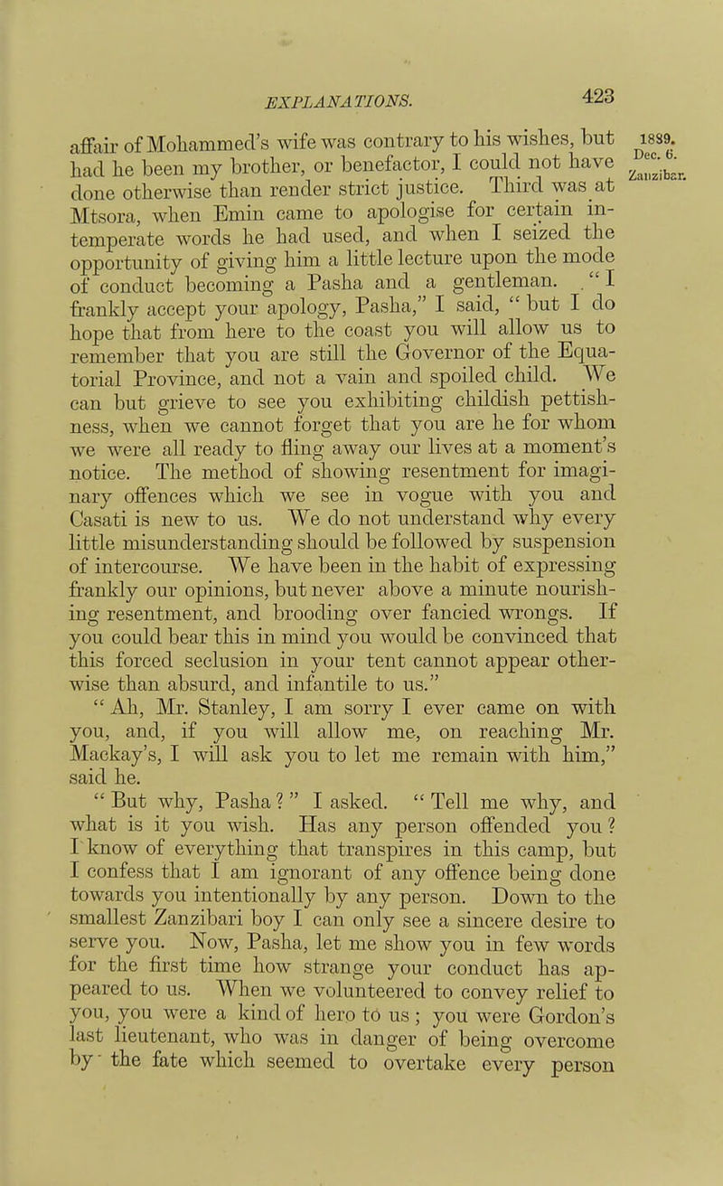 EXPLANATIONS. affair of Mohammed's wife was contrary to his wishes, but lm had he been my brother, or benefactor, I could not have done otherwise than render strict justice. Third was at Mtsora, when Emin came to apologise for certain in- temperate words he had used, and when I seized the opportunity of giving him a little lecture upon the mode of conduct becoming a Pasha and a gentleman. . I frankly accept your apology, Pasha, I said,  but I do hope that from here to the coast you will allow us to remember that you are still the Governor of the Equa- torial Province, and not a vain and spoiled child. We can but grieve to see you exhibiting childish pettish- ness, when we cannot forget that you are he for whom we were all ready to fling away our lives at a moment's notice. The method of showing resentment for imagi- nary offences which we see in vogue with you and Casati is new to us. We do not understand why every little misunderstanding should be followed by suspension of intercourse. We have been in the habit of expressing frankly our opinions, but never above a minute nourish- ing resentment, and brooding over fancied wrongs. If you could bear this in mind you would be convinced that this forced seclusion in your tent cannot appear other- wise than absurd, and infantile to us.  Ah, Mr. Stanley, I am sorry I ever came on with you, and, if you will allow me, on reaching Mr. Mackay's, I will ask you to let me remain with him, said he.  But why, Pasha ? I asked.  Tell me why, and what is it you wish. Has any person offended you ? I know of everything that transpires in this camp, but I confess that I am ignorant of any offence being done towards you intentionally by any person. Down to the smallest Zanzibari boy I can only see a sincere desire to serve you. Now, Pasha, let me show you in few words for the first time how strange your conduct has ap- peared to us. When we volunteered to convey relief to you, you were a kind of hero to us; you were Gordon's last lieutenant, who was in danger of being overcome by the fate which seemed to overtake every person