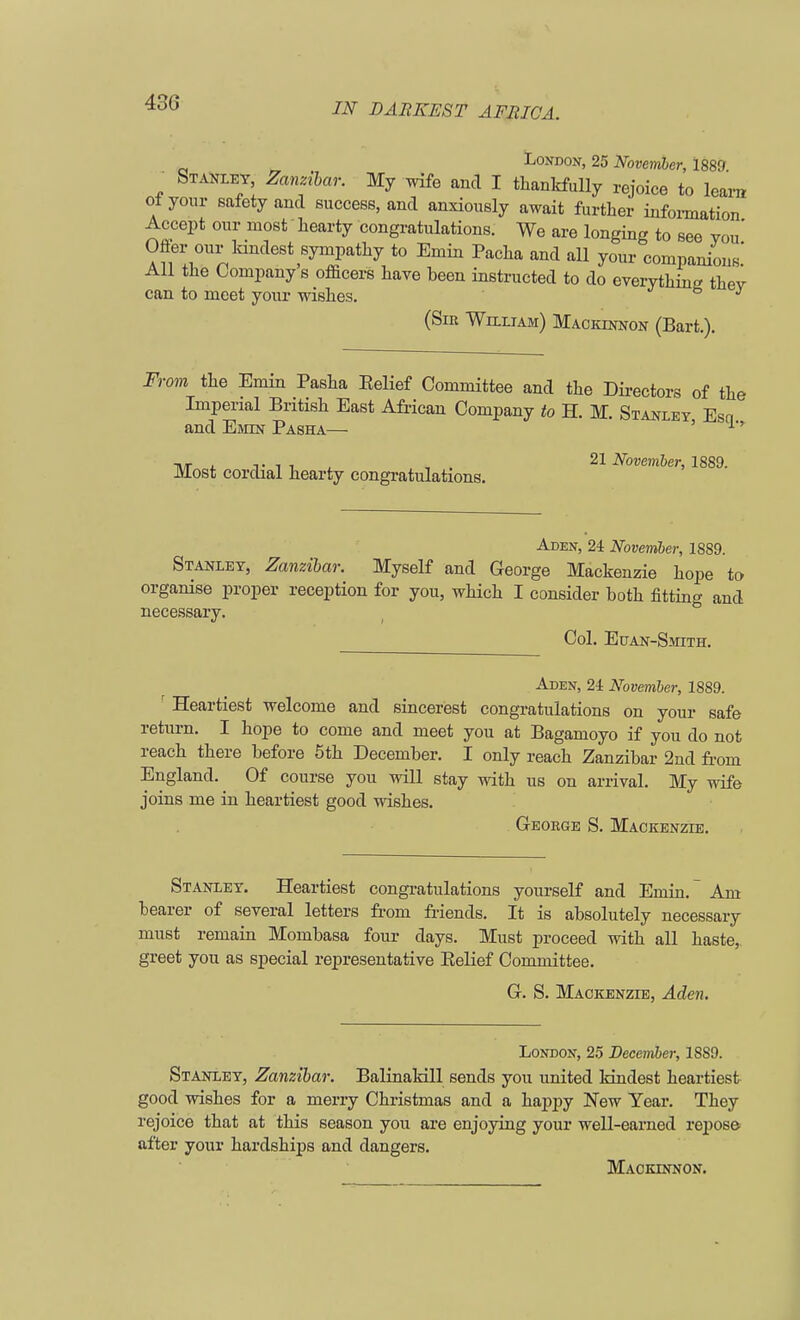 43G London, 25 November, 1889 ■ Stanley, Zanzibar. My wife and I thankfully rejoice to learn ot your safety and success, and anxiously await further information Accept our most hearty congratulations. We are longing to see vou' Ofter our kindest sympathy to Emin Pacha and all your companions.' All the Company s officers have been instructed to do everything thev can to meet your wishes. (Sir William) Mackinnon (Bart.). From the Emin Pasha Belief Committee and the Directors of the Imperial British East African Company to H. M. Stanley Esn and Emin Pasha— ' tvt i. tit , . 21 November, 1889. Most cordial hearty congratulations. Aden, 24 November, 1889. Stanley, Zanzibar. Myself and George Mackenzie hope to organise proper reception for you, which I consider both fitting and necessary. Col. Euan-Smith. Aden, 24 November, 1889. ' Heartiest welcome and sincerest congratulations on your safe return. I hope to come and meet you at Bagamoyo if you do not reach there before 5th December. I only reach Zanzibar 2nd from England. Of course you will stay with us on arrival. My wife joins me in heartiest good wishes. George S. Mackenzie. Stanley. Heartiest congratulations yourself and Emin.~ Am bearer of several letters from friends. It is absolutely necessary must remain Mombasa four days. Must proceed with all haste, greet you as special representative Belief Committee. G. S. Mackenzie, Aden. London, 25 December, 18S9. Stanley, Zanzibar. Balinakill sends you united kindest heartiest good wishes for a merry Christmas and a happy New Year. They rejoice that at this season you are enjoying your well-earned repose after your hardships and dangers. Mackinnon.