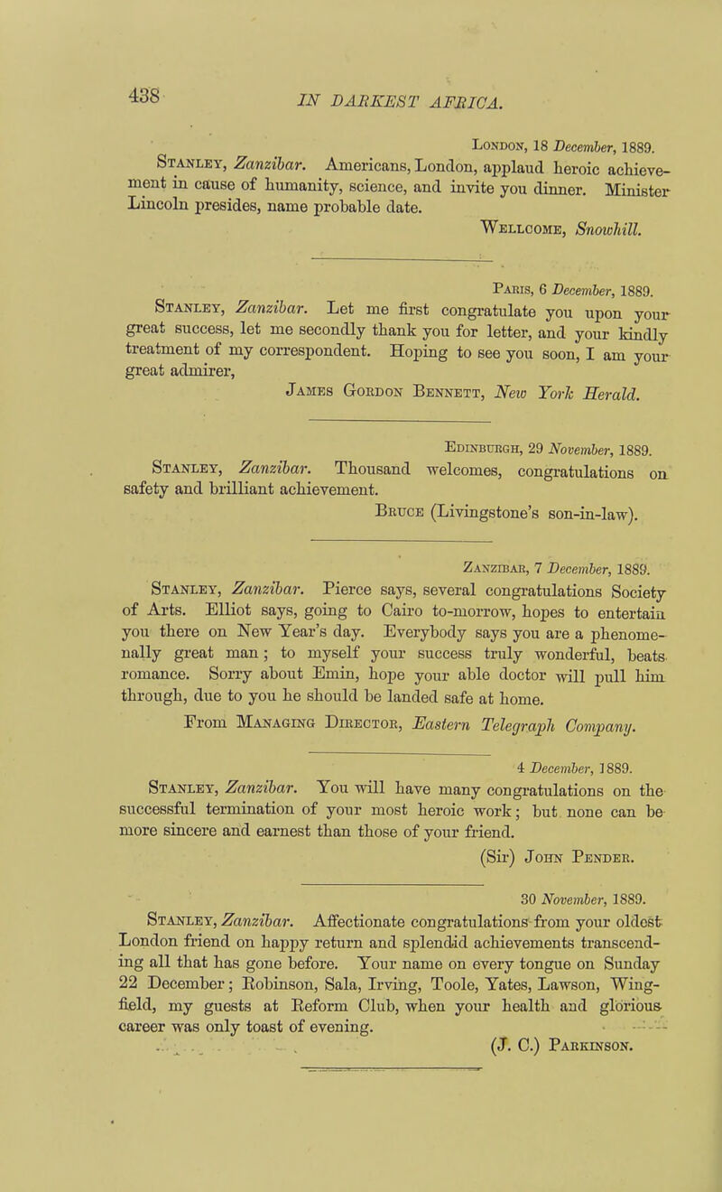 London, 18 December, 1889. Stanley, Zanzibar. Americans, London, applaud heroic achieve- ment in cause of humanity, science, and invite you dinner. Minister Lincoln presides, name probable date. Wellcome, Snowhill. Paris, 6 December, 1889. Stanley, Zanzibar. Let me first congratulate you upon your great success, let me secondly thank you for letter, and your kindly treatment of my correspondent. Hoping to see you soon, I am your great admirer, James Gordon Bennett, New TorJc Herald. Edinburgh, 29 November, 1889. Stanley, Zanzibar. Thousand welcomes, congratulations on safety and brilliant achievement. Bruce (Livingstone's son-in-law). Zanzibar, 7 December, 1889. Stanley, Zanzibar. Pierce says, several congratulations Society of Arts. Elliot says, going to Cairo to-morrow, hopes to entertain you there on New Year's day. Everybody says you are a phenome- nally great man; to myself your success truly wonderful, beats romance. Sorry about Emin, hope your able doctor will pull him through, due to you he should be landed safe at home. From Managing Director, Eastern Telegraph Company. 4 December, 1889. Stanley, Zanzibar. You will have many congratulations on the successful termination of your most heroic work; but none can be more sincere and earnest than those of your friend. (Sir) John Pender. 30 November, 1889. Stanley, Zanzibar. Affectionate congratulations-from your oldest London friend on happy return and splendid achievements transcend- ing all that has gone before. Your name on every tongue on Sunday 22 December; Kobinson, Sala, Irving, Toole, Yates, Lawson, Wing- field, my guests at Eeform Club, when your health and glorious- career was only toast of evening. (J. C.) Parkinson.