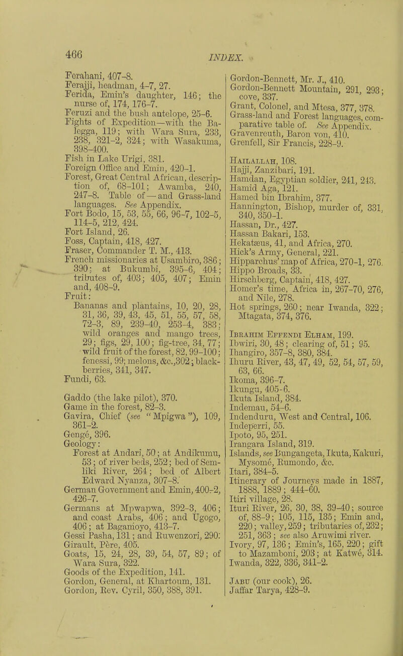 Ferahani, 407-8. Ferarji, headman, 4-7, 27. Ferida, Emin's daughter, 14G; the nurse of, 174, 176-7. Feruzi and the bush antelope, 25-6. Fights of Expedition—with the Ba- Iegga, 119; with Wara Sura, 233, 238, 321-2, 324; with Wasakuma, 398-400. Fish in Lake Urigi, 381. Foreign Office and Emin, 420-1. Forest, Great Central African, descrip- tion of, 68-101; Awamba, 240, 247-8. Table of—and Grass-land languages. See Appendix. Fort Bodo, 15, 53, 55, 66, 96-7, 102-5, 114-5, 212, 424. Fort Island, 26. Foss, Captain, 418, 427. Eraser, Commander T. M., 413. French missionaries at Usambiro, 386; 390: at Bukumbi, 395-6, 404; tributes of, 403; 405, 407; Emin and, 408-9. Fruit : Bananas and plantains, 10, 20, 28, 31, 36, 39, 43, 45, 51, 55, 57, 58, 72-3, 89, 239^0, 253-4, 383: wild oranges and mango trees, 29; figs, 29, 100; fig-tree, 34, 77; wild fruit of the forest, 82,99-100; fenessi, 99; melons, &c.,302; black- berries, 341, 347. Fundi, 63. Gaddo (the lake pilot), 370. Game in the forest, 82-3. Gavira, Chief (see Mpigwa), 109, 361-2. Genge, 396. Geology: Forest at Andari, 50; at Andikumu, 53; of river beds, 252; bed of Sem- liki Eiver, 264; bed of Albert Edward Nyanza, 307-8.' German Government and Emin, 400^2, 426-7. Germans at Mpwapwa, 392-3, 406; and coast Arabs, 406; and Ugogo, 406; at Baganioyo, 413-7. Gessi Pasha, 131; and Kuwenzori, 290: Girault, Pere, 405. Goats, 15, 24, 28, 39, 54, 57, 89; of Wara Sura, 322. Goods of the Expedition, 141. Gordon, General, at Khartoum, 131. Gordon, Ecv. Cyril, 350, 388, 391. Gordon-Bennett, Mr. J., 410. Gordon-Bennett Mountain, 291, 293 • cove, 337. Grant, Colonel, and Mtesa, 377, 378. Grass-land and Forest languages, com- parative table of. See Appendix. Gravenreuth, Baron von, I in. Grenfcll, Sir Francis, 228-9. Hailallah, 108. Hajji, Zanzibari, 191. Hamdan, Egyptian soldier, 241, 213. Hamid Aga, 121. Hamed bin Ibrahim, 377. Hannington, Bishop, murder of, 331, 340, 350-1. Hassan, Dr., 427. Hassan Bakari, 153. Hekatseus, 41, and Africa, 270. Hick's Army, General, 221. Hipparchus'mapof Africa, 270-1, 276. Hippo Broads, 33. Hirschberg, Captain, 418, 427. Homer's time, Africa in, 267-70, 276, and Nile, 278. Hot springs, 260; near Iwanda, 322; Mtagata, 374, 376. Ibrahim Effendi Elham, 199. Ibwiri, 30, 48; clearing of, 51; 95. Ihangiro, 357-8, 380, 381. Ihuru Eiver, 43, 47, 49, 52, 54, 57, 59, 63, 66. Ikoma, 396-7. Ikungu, 405-6. Ikuta Island, 384. Indemau, 54-6. Indenduru, West and Central, 106. Indeperri, 55. Ipoto, 95, 251. Irangara Island, 319. Islands, see Bungangeta, Ikuta, Kakuri, Mysome, Eumondo, etc. Itari, 384-5. Itinerary of Journeys made in 1887, 1888, 1889; 444-60. Itiri village, 28. Ituri Eiver, 26, 30, 38, 39-40; source of, 88-9; 105, 115, 135; Emin and, 220; valley, 259; tributaries of, 232; 251, 363 ; see also Aruwimi river. Ivory, 97, 136; Emm's, 165, 220; gift to Mazamboni, 203; at Katwe, 311. Iwanda, 322, 336, 341-2. Jabu (our cook), 26. Jaffar Tarya, 428-9.