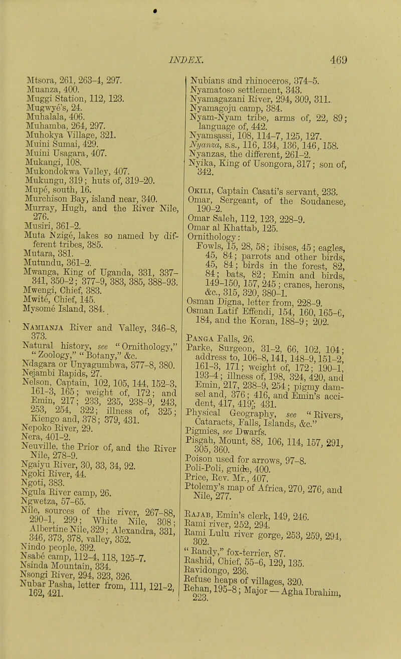 Mtsora, 261, 263-1, 297. Muanza, 400. Muggi Station, 112, 123. Mugwye's, 24. Muhalala, 406. Miihamba, 264, 297. Muhokya Village, 321. Muini Sumai, 429. Mniui Usagara, 407. Mukaugi, 108. Mukoudokwa Valley, 407. Mukimgu, 319; huts of, 319-20. Mivpe, south, 16. Murchison Bay, island near, 340. Murray, Hugh, and the Biver Nile, 276. Musiri, 361-2. Muta Nzige, lakes so named by dif- ferent tribes, 385. Mutara, 381. Mutundu, 361-2. Mwanga, King of Uganda, 331, 337- 341, 350-2; 377-9, 383, 385, 388-93. Mwengi, Chief, 383. Mwite, Chief, 145. Mysome Island, 384. Namianja Biver and Valley, 346-8, 373. Natural history, see Ornithology,  Zoology,  Botany, &c. Ndagara or Unyagurnbwa, 377-8, 380. Nejambi Bapids, 27. Nelson, Captain, 102, 105, 144,152-3, 161-3, 165; weight of, 172; and Emin, 217; 233, 235, 238-9, 243, 253, 254, 322; illness of, 325; Kiengo and, 378; 379, 431. Nepoko Biver, 29. Nera, 401-2. Neuville, the Prior of, and the Biver Nile, 278-9. Ngaiyu Biver, 30, 33, 34, 92. Ngoki Biver, 44. Ngoti, 383. Ngula Biver camp, 26. Ngwetza, 57-65. Nile, sources of the river, 267-88 290-1, 299; White Nile, 308'; Albcrtmc Nile, 329; Alexandra. 331, 346, 373, 378, valley, 352. Nmdo people, 392. Nsabe camp, 112-4,118, 125-7. Nsinda Mountain, 334. Nsongi Biver, 294, 323, 326. N162r421ha'1<3tter fr°m' 1U' 1212, Nubians and rhinoceros, 374-5. Nyamatoso settlement, 343. Nyamagazani Biver, 294, 309, 311. Nyamagoju camp, 384. Nyam-Nyam tribe, arms of, 22, 89; language of, 442. Nyamsassi, 108, 114-7, 125,127. Nyanm, s.s., 116, 134, 136, 146, 158. Nyanzas, the different, 261-2. Nyika, King of Usongora, 317; son of, 342. Okili, Captain Casati's servant, 233. Omar, Sergeant, of the Soudanese, 190-2. Omar Saleh, 112,123, 228-9. Omar al Khattab, 125. Ornithology: Fowls, 15, 28, 58; ibises, 45; eagles, 45, 84; parrots and other birds, 45, 84; birds in the forest, 82, 84; bats, 82; Ernin and birds, 149-150, 157, 245 ; cranes, herons, &c, 315, 320, 380-1. Osman Digna, letter from, 228-9. Osman Latif Effendi, 154, 160,165-6, 184, and the Koran, 188-9; 202. Panga Palls, 26. Parke, Surgeon, 31-2, 66, 102, 104; address to, 106-8,141, 148-9,151-2, 161-3, 171; weight of, 172; 190-1, 193-4; illness of, 198, 324, 420, and Emin, 217, 238-9, 254; pigmy dam- sel and, 376; 416, and Emin's acci- dent, 417, 419;; 431. Physical Geography, see  Eivers, Cataracts, Falls, Islands, &c. Pigmies, see Dwarfs. Pio^h'o^ount' 88' 106> m> 15?> 291, o05, ooO. Poison used for arrows, 97-8. Poli-Poli, guide, 400. Price, Bev. Mr., 407. Pt^myo'S maP of Africa» 270, 276, and Nile, 277. Bajab, Emin's clerk, 149, 246. Bami river, 252, 294. E302LUlU riV6r g01'ge' 253' 259' 2dl'  Bandy, fox-terrier, 87. Bashid, Chief, 55-6, 129,135. Bavidongo, 236. Befuse heaps of villages, 320. Behan, 195-8; Major - Agha Ibrahim,