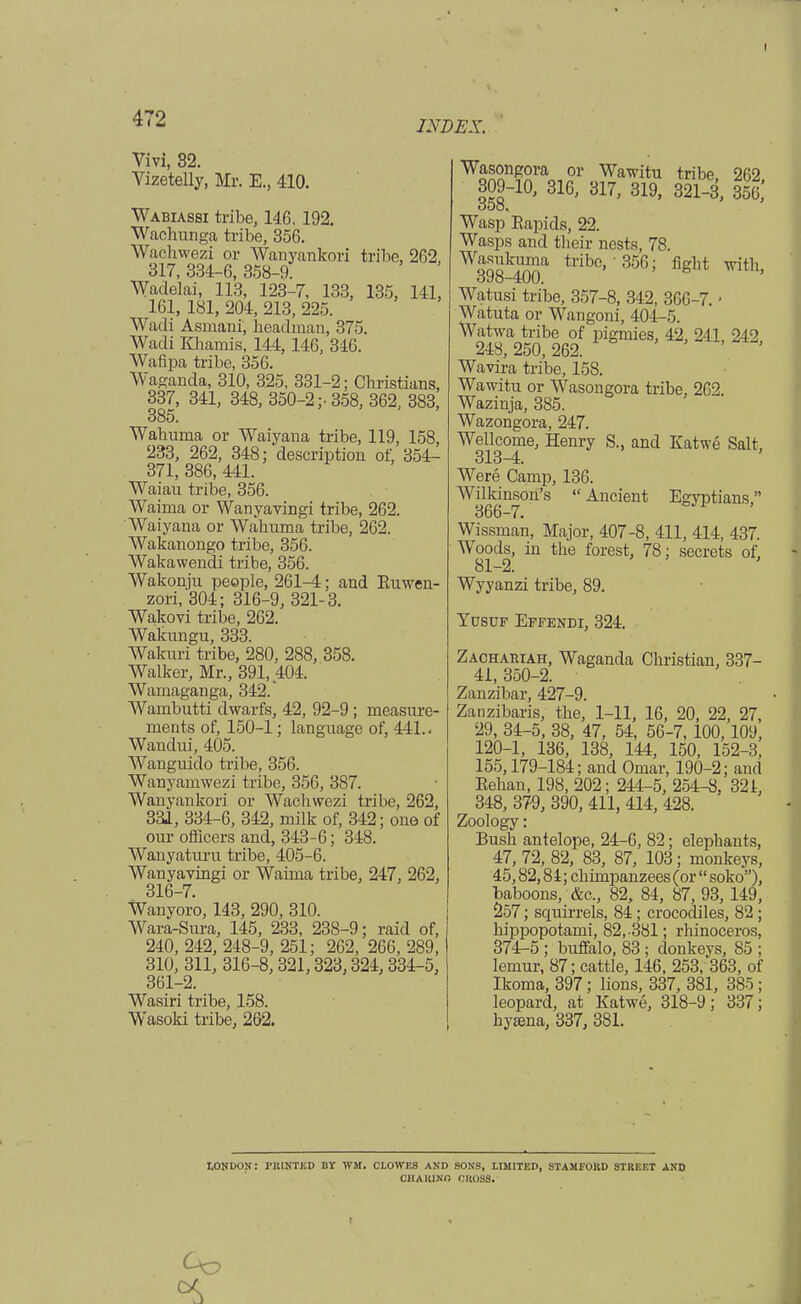 I 472 Vivi, 32. Vizetelly, Mr. E., 410. INDEX. Wabiassi tribe, 146, 192. Wachunga tribe, 356. Wachwezi or Wanyankori tribe, 262, 317, 334-6, 358-9. Wadelai, 113, 123-7, 133, 135, 141, 161, 181, 204, 213, 225. Wadi Asmani, headman, 375. Wadi Khamis, 144, 146, 346. Wafipa tribe, 356. Waganda, 310, 325, 331-2; Christians, 337, 341, 348, 350-2;- 358, 362, 383, 385. Wahuma or Waiyana tribe, 119, 158, 233, 262, 348; description of, 354- 371, 386, 441. Waiau tribe, 356. Waima or Wanyavingi tribe, 262. Waiyana or Wahuma tribe, 262. Wakanongo tribe, 356. Wakawendi tribe, 356. Wakonju people, 261-4; and Ruwen- zori, 304; 316-9, 321-3. Wakovi tribe, 262. Wakungu, 333. Wakuri tribe, 280, 288, 358. Walker, Mr., 391,404. Wamaganga, 342. Wambutti dwarfs, 42, 92-9; measure- ments of, 150-1; language of, 441.. Wandui, 405. Wanguido tribe, 356. Wanyamwezi tribe, 356, 387. Wanyankori or Wachwezi tribe, 262, 331, 334-6, 342, milk of, 342; one of our officers and, 343-6; 348. Wanyaturu tribe, 405-6. Wanyavingi or Waima tribe, 247, 262, 316-7. Wanyoro, 143, 290, 310. Wara-Sura, 145, 233, 238-9; raid of, 240, 242, 248-9, 251; 262, 266, 289, 310, 311, 316-8, 321,323,324, 334-5, 361-2. Wasiri tribe, 158. Wasoki tribe, 262. ¥™?f„oi' Wawitu tribe, 262, 309-10, 316, 317, 319, 321-3, 356, Wasp Rapids, 22. Wasps and their nests, 78. ^qq1^ tribo>'356; figM with, dcfo—400. Watusi tribe, 357-8, 342, 366-7. • Watuta or Wangoni, 404-5 W248 a250b26? pigmieS' 42' 241' 2i2> Wavira tribe, 158. Wawitu or Wasongora tribe, 262. Wazinja, 385. Wazongora, 247. WeHcorne, Henry S., and Katwe Salt, Were Camp, 136. Wilkinson's  Ancient Egyptians, 366-7. Wissman, Major, 407-8, 411, 414, 437. Woods, in the forest, 78; secrets of, 81-2. Wyyanzi tribe, 89. Yusuf Effendi, 324. Zachariah, Waganda Christian, 337- 41, 350-2. Zanzibar, 427-9. Zanzibaris, the, 1-11, 16, 20, 22, 27, 29, 34-5, 38, 47, 54, 56-7, 100,109, 120-1, 136, 138, 144, 150, 152-3, 155,179-184; and Omar, 190-2; and Eehan, 198, 202; 244-5, 254-8, 321, 348, 379, 390, 411, 414, 428. Zoology: Bush antelope, 24-6, 82; elephants, 47, 72, 82, 83, 87, 103; monkeys, 45,82,84; chimpanzees (or  soko), baboons, &c, 82, 84, 87, 93, 149, 257; squirrels, 84 ; crocodiles, 82 ; hippopotami, 82,-381; rhinoceros, 374-5 ; buffalo, 83; donkeys, 85 ; lemur, 87; cattle, 146, 253, 363, of Ikoma, 397; lions, 337, 381, 385; leopard, at Katwe, 318-9; 337; hyama, 337, 381. LONDON: PRINTED BT 1VJI. CLOWES AND SONS, LIMITED, STAMFORD STREET AND OHARJNO CKOS8. Co