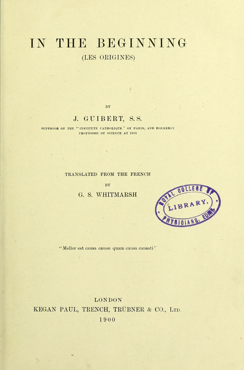 (LES ORIGINES) BY J. GUIBERT, S.S. SUPERIOR OP THE “ INSTITUTE CATHOLIQUE ” OF PARIS, AND FORMERLY PROFESSOR OF SCIENCE AT ISSY TRANSLATED FROM THE FRENCH “ Melior est causa causae quam causa causati” LONDON KEGAN PAUL, TRENCH, TRUBNER & CO., Ltd. 1900