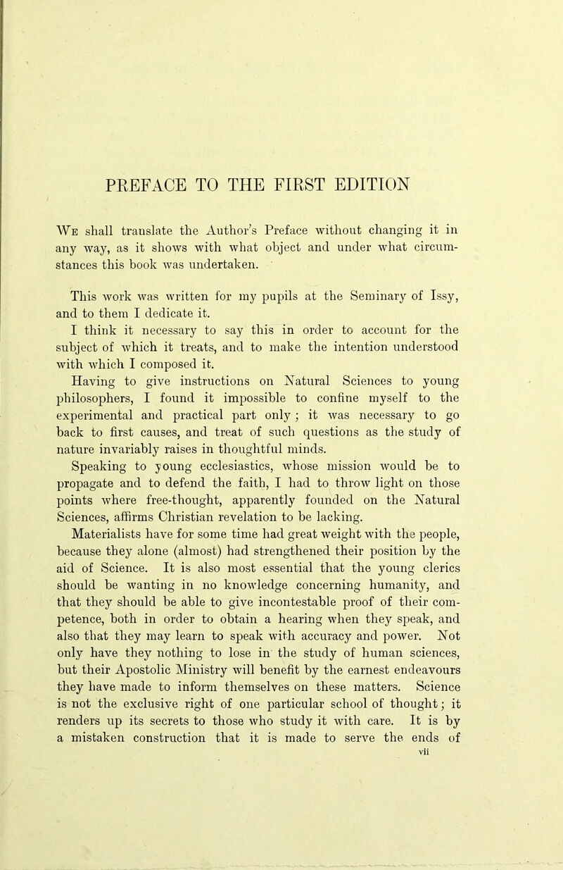 PREFACE TO THE FIRST EDITION We shall translate the Author’s Preface without changing it in any way, as it shows with what object and under what circum- stances this book was undertaken. This work was written for my pupils at the Seminary of Issy, and to them I dedicate it. I think it necessary to say this in order to account for the subject of which it treats, and to make the intention understood with which I composed it. Having to give instructions on Natural Sciences to young philosophers, I found it impossible to confine myself to the experimental and practical part only; it was necessary to go back to first causes, and treat of such questions as the study of nature invariably raises in thoughtful minds. Speaking to young ecclesiastics, whose mission would be to propagate and to defend the faith, I had to throw light on those points where free-thought, apparently founded on the Natural Sciences, affirms Christian revelation to be lacking. Materialists have for some time had great weight with the people, because they alone (almost) had strengthened their position by the aid of Science. It is also most essential that the young clerics should be wanting in no knowledge concerning humanity, and that they should be able to give incontestable proof of their com- petence, both in order to obtain a hearing when they speak, and also that they may learn to speak with accuracy and power. Not only have they nothing to lose in the study of human sciences, but their Apostolic Ministry will benefit by the earnest endeavours they have made to inform themselves on these matters. Science is not the exclusive right of one particular school of thought; it renders up its secrets to those who study it with care. It is by a mistaken construction that it is made to serve the ends of