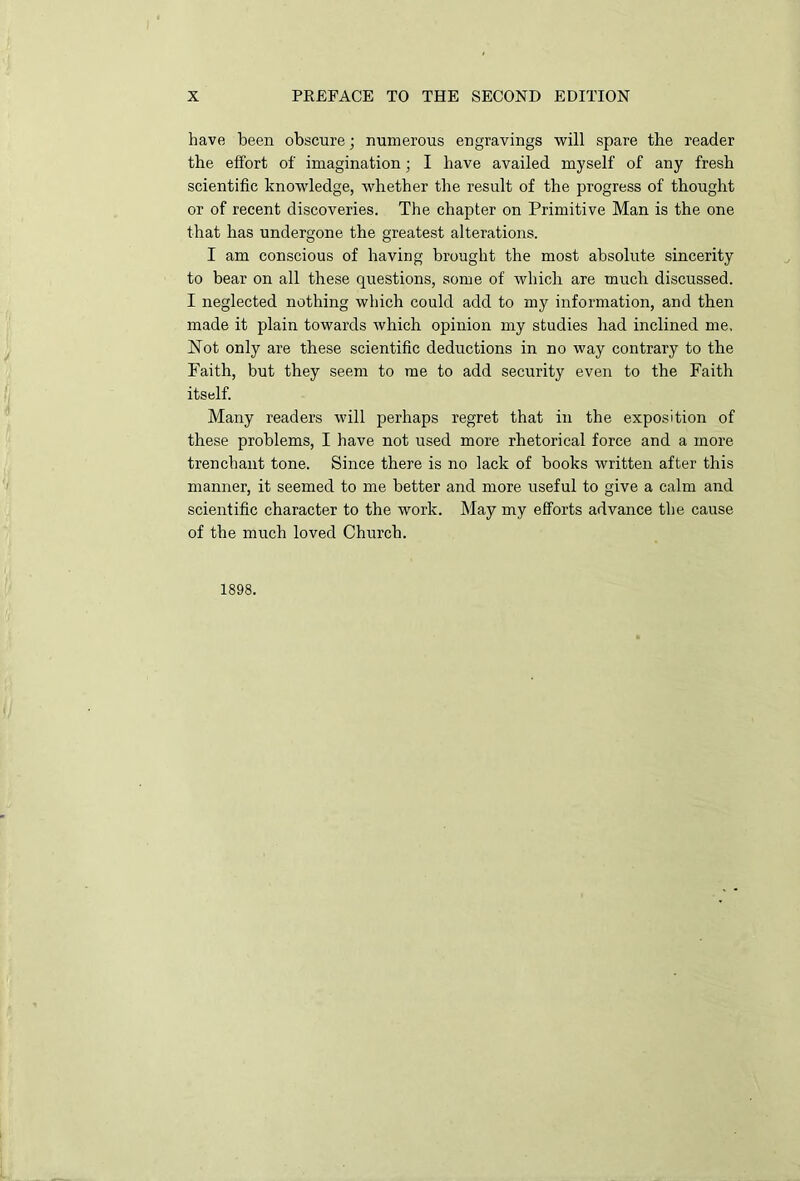 have been obscure; numerous engravings will spare the reader the effort of imagination; I have availed myself of any fresh scientific knowledge, whether the result of the progress of thought or of recent discoveries. The chapter on Primitive Man is the one that has undergone the greatest alterations. I am conscious of having brought the most absolute sincerity to bear on all these questions, some of which are much discussed. I neglected nothing which could add to my information, and then made it plain towards which opinion my studies had inclined me, Not only are these scientific deductions in no way contrary to the Faith, but they seem to me to add security even to the Faith itself. Many readers will perhaps regret that in the exposition of these problems, I have not used more rhetorical force and a more trenchant tone. Since there is no lack of books written after this manner, it seemed to me better and more useful to give a calm and scientific character to the work. May my efforts advance the cause of the much loved Church. 1898.