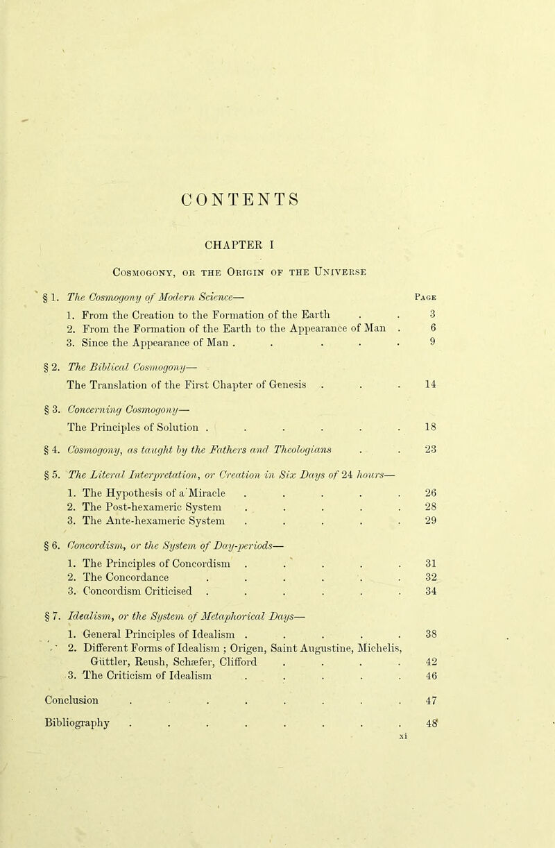 CONTENTS CHAPTER I Cosmogony, or the Origin of the Universe §1. The Cosmogony of Modern Science— Page 1. From the Creation to the Formation of the Earth . . 3 2. From the Formation of the Earth to the Appearance of Man . 6 3. Since the Appearance of Man . ... 9 § 2. The Biblical Cosmogony— The Translation of the First Chapter of Genesis . . .14 § 3. Concerning Cosmogony— The Principles of Solution ...... 18 § 4. Cosmogony, as taught by the Fathers and Theologians . . 23 § 5. The Literal Interpretation, or Creation in Six Days of 24 hours— 1. The Hypothesis of a’Miracle . . . . .26 2. The Post-hexameric System . . . . .28 3. The Ante-hexameric System . . . . .29 § 6. Concordism, or the System of Day-periods— 1. The Principles of Concordism . . . . .31 2. The Concordance ...... 32 3. Concordism Criticised ...... 34 § 7. Idealism, or the System of Metaphorical Days— 1. General Principles of Idealism . . . . .38 .' 2. Different Forms of Idealism ; Origen, Saint Augustine, Michelis, Giittler, Reush, Schiefer, Clifford . . . .42 3. The Criticism of Idealism ..... 46 Conclusion ....... 47 Bibliography ........ 48