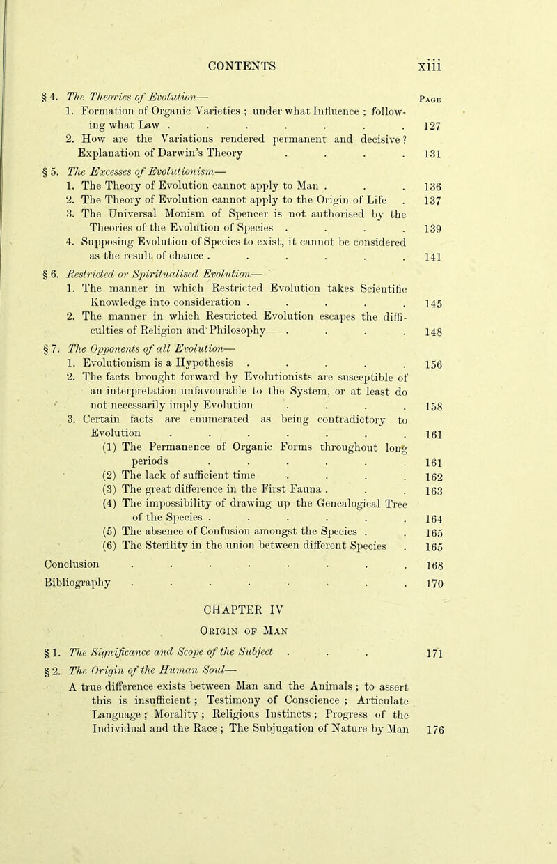 § 4. The Theories of Evolution— Page 1. Formation of Organic Varieties ; under what Influence ; follow- ing what Law . . . . . . .127 2. How are the Variations rendered permanent and decisive ? Explanation of Darwin’s Theory .... 131 § 5. The Excesses of Evolutionism— 1. The Theory of Evolution cannot apply to Man . . .136 2. The Theory of Evolution cannot apply to the Origin of Life . 137 3. The Universal Monism of Spencer is not authorised by the Theories of the Evolution of Species . . . .139 4. Supposing Evolution of Species to exist, it cannot be considered as the result of chance . . . . . .141 § 6. Restricted or Spiritualised Evolution— 1. The manner in which Restricted Evolution takes Scientific Knowledge into consideration . . . . .145 2. The manner in which Restricted Evolution escapes the diffi- culties of Religion and'Philosophy . . . .148 § 7. The Opponents of all Evolution— 1. Evolutionism is a Hypothesis . . . . .156 2. The facts brought forward by Evolutionists are susceptible of an interpretation unfavourable to the System, or at least do not necessarily imply Evolution . . . .158 3. Certain facts are enumerated as being contradictory to Evolution . . . . . . .161 (1) The Permanence of Organic Forms throughout long periods . . . . . .161 (2) The lack of sufficient time . . . .162 (3) The great difference in the First Fauna . . .163 (4) The impossibility of drawing up the Genealogical Tree of the Species . . . . . .164 (5) The absence of Confusion amongst the Species . . 165 (6) The Sterility in the union between different Species . 165 Conclusion . . . . . . . .168 Bibliography . . . . ■ . . .170 CHAPTER IV Origin of Man § 1. The Significance and Scope of the Subject . . . 171 § 2. The Origin of the Human Soul— A true difference exists between Man and the Animals ; to assert this is insufficient ; Testimony of Conscience ; Articulate Language ; Morality ; Religious Instincts ; Progress of the Individual and the Race ; The Subjugation of Nature by Man 176