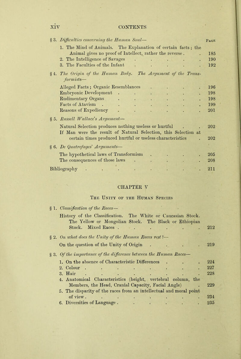 § 3. Difficulties concerning the Human Soul— Page 1. The Mind of Animals. The Explanation of certain facts ; the Animal gives no proof of Intellect, rather the reverse . . 185 2. The Intelligence of Savages ..... 190 3. The Faculties of the Infant ..... 192 § 4. The Origin of the Human Body. The Argument of the Trans- form-ids— Alleged Facts; Organic Resemblances . . . .196 Embryonic Development ...... 198 Rudimentary Organs . . . . . .198 Facts of Atavism ....... 199 Reasons of Expediency ...... 201 §5. Russell Wallace's Argument— Natural Selection produces nothing useless or hurtful . . 202 If Man were the result of Natural Selection, this Selection at certain times produced hurtful or useless characteristics . 202 § 6. De Quatrefages’ Arguments— The hypothetical laws of Transformism .... 205 The consequences of those laws ..... 208 Bibliography . . . . . . . .211 CHAPTER V The Unity of the Human Species § 1. Classification of the Races— History of the Classification. The White or Caucasian Stock. The Yellow or Mongolian Stock. The Black or Ethiopian Stock. Mixed Races ...... 212 § 2. On what does the Unity of the Human Races rest ?— On the question of the Unity of Origin . . . .219 § 3. Of the importance of the difference between the Human Races— 1. On the absence of Characteristic Differences . . . 224 2. Colour ........ 227 3. Hair ........ 228 4. Anatomical Characteristics (height, vertebral column, the Members, the Head, Cranial Capacity, Facial Angle) . 229 5. The disparity of the races from an intellectual and moral point of view........ 234 6. Diversities of Language ...... 235