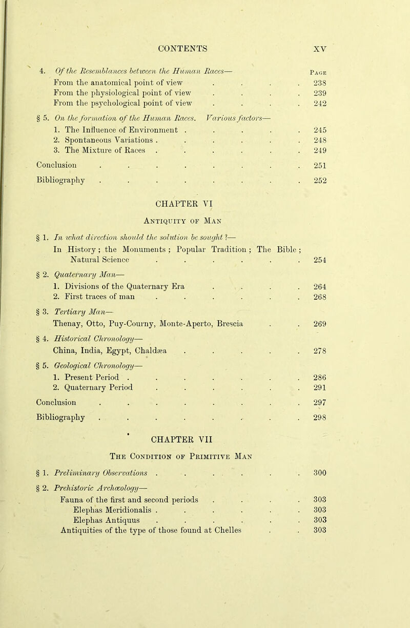 4. Of the Resemblances between the Human Races— Page From the anatomical point of view .... 238 From the physiological point of view .... 239 From the psychological point of view .... 242 § 5. On the formation of the Human Races. Various factors— 1. The Influence of Environment ..... 245 2. Spontaneous Variations ...... 248 3. The Mixture of Races ...... 249 Conclusion ........ 251 Bibliography ........ 252 CHAPTER VI Antiquity of Man § 1. In what direction should the solution be sought ?— In History; the Monuments ; Popular Tradition ; The Bible ; Natural Science ...... 254 § 2. Quaternary Man— 1. Divisions of the Quaternary Era .... 264 2. First traces of man ...... 268 § 3. Tertiary Man— Thenay, Otto, Puy-Courny, Monte-Aperto, Brescia . . 269 § 4. Historical Chronology— China, India, Egypt, Chaldsea . . . . .278 § 5. Geological Chronology—■ 1. Present Period ....... 286 2. Quaternary Period . . . . . .291 Conclusion ........ 297 Bibliography ........ 298 CHAPTER VII The Condition of Primitive Man § 1. Preliminary Observations ...... 300 § 2. Prehistoric Archaeology—- Fauna of the first and second periods . . . .303 Elephas Meridionalis ...... 303 Elephas Antiquus ...... 303 Antiquities of the type of those found at Chelles . . 303