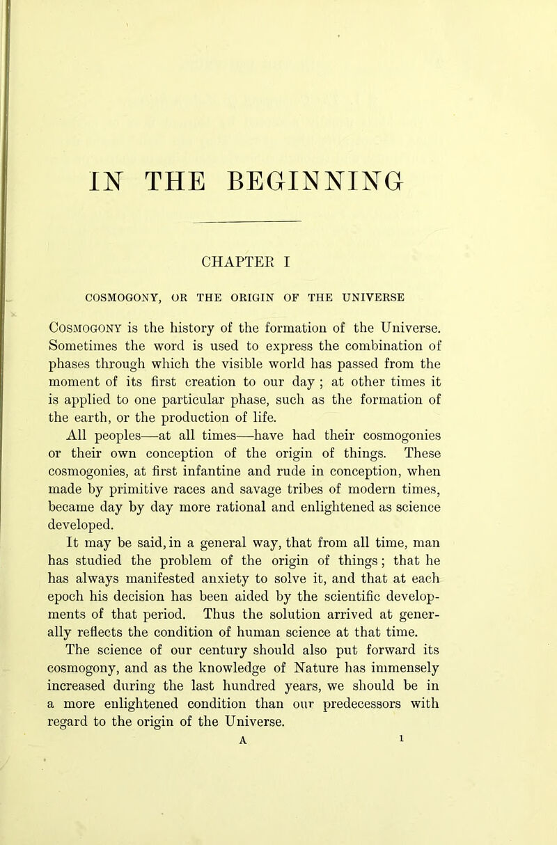 IN THE BEGINNING CHAPTER I COSMOGONY, OR THE ORIGIN OF THE UNIVERSE Cosmogony is the history of the formation of the Universe. Sometimes the word is used to express the combination of phases through which the visible world has passed from the moment of its first creation to our day ; at other times it is applied to one particular phase, such as the formation of the earth, or the production of life. All peoples—at all times—have had their cosmogonies or their own conception of the origin of things. These cosmogonies, at first infantine and rude in conception, when made by primitive races and savage tribes of modern times, became day by day more rational and enlightened as science developed. It may be said, in a general way, that from all time, man has studied the problem of the origin of things; that he has always manifested anxiety to solve it, and that at each epoch his decision has been aided by the scientific develop- ments of that period. Thus the solution arrived at gener- ally reflects the condition of human science at that time. The science of our century should also put forward its cosmogony, and as the knowledge of Nature has immensely increased during the last hundred years, we should be in a more enlightened condition than our predecessors with regard to the origin of the Universe.