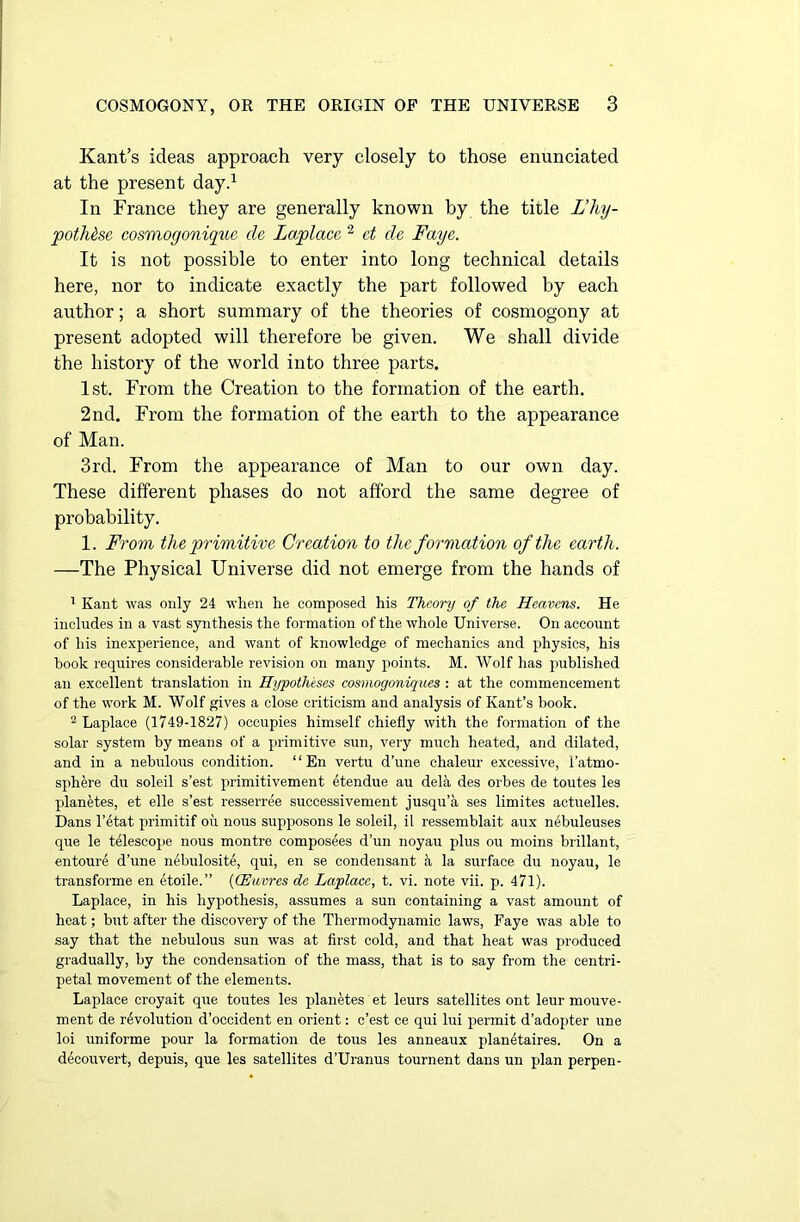 Kant’s ideas approach very closely to those enunciated at the present day.1 In France they are generally known by the tide L’hy- pothec cosmogonique de Laplace 2 et de Faye. It is not possible to enter into long technical details here, nor to indicate exactly the part followed by each author; a short summary of the theories of cosmogony at present adopted will therefore be given. We shall divide the history of the world into three parts. 1st. From the Creation to the formation of the earth. 2nd. From the formation of the earth to the appearance of Man. 3rd. From the appearance of Man to our own day. These different phases do not afford the same degree of probability. 1. From the primitive Creation to the formation of the earth. —The Physical Universe did not emerge from the hands of 1 Kant was only 24 when he composed his Theory of the Heavens. He includes in a vast synthesis the formation of the whole Universe. On account of his inexperience, and want of knowledge of mechanics and physics, his hook requires considerable revision on many points. M. Wolf has published an excellent translation in Hypotheses cosmogoniques : at the commencement of the work M. Wolf gives a close criticism and analysis of Kant’s book. 2 Laplace (1749-1827) occupies himself chiefly with the formation of the solar system by means of a primitive sun, very much heated, and dilated, and in a nebulous condition. “En vertu d’une chaleur excessive, l’atmo- sphere du soleil s’est primitivement etendue au delh des orbes de toutes les planetes, et elle s’est resserree successivement jusqu’a ses limites actuelles. Dans l’etat primitif oil nous supposons le soleil, il ressemblait aux nebuleuses que le telescope nous montre composees d’un noyau plus ou moins brillant, entoure d’une nebulosite, qui, en se condensant h la surface du noyau, le transforme en etoile.” (CEuvres de Laplace, t. vi. note vii. p. 471). Laplace, in his hypothesis, assumes a sun containing a vast amount of heat; but after the discovery of the Thermodynamic laws, Faye was able to say that the nebulous sun was at first cold, and that heat was produced gradually, by the condensation of the mass, that is to say from the centri- petal movement of the elements. Laplace croyait que toutes les planetes et leurs satellites ont leur mouve- ment de revolution d’occident en orient: c’est ce qui lui permit d’adopter une loi uniforme pour la formation de tons les anneaux planetaires. On a decouvert, depuis, que les satellites d’Uranus tournent dans un plan perpen-