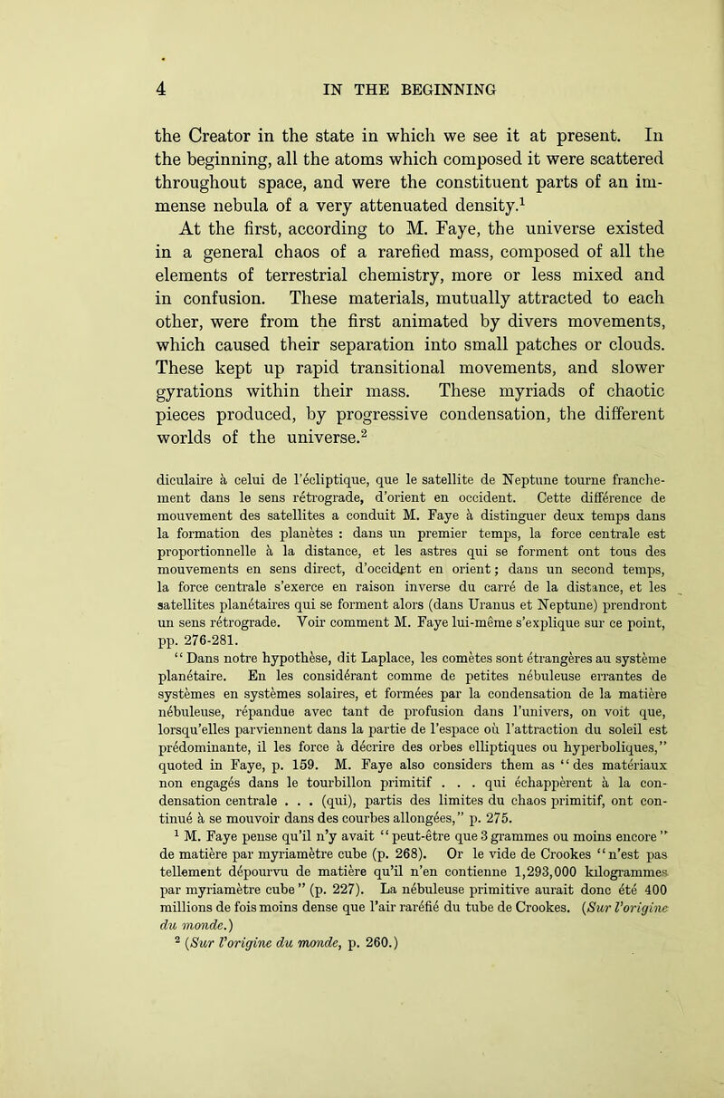 the Creator in the state in which we see it at present. In the beginning, all the atoms which composed it were scattered throughout space, and were the constituent parts of an im- mense nebula of a very attenuated density.1 At the first, according to M. Faye, the universe existed in a general chaos of a rarefied mass, composed of all the elements of terrestrial chemistry, more or less mixed and in confusion. These materials, mutually attracted to each other, were from the first animated by divers movements, which caused their separation into small patches or clouds. These kept up rapid transitional movements, and slower gyrations within their mass. These myriads of chaotic pieces produced, by progressive condensation, the different worlds of the universe.2 diculaire a celui de l’ecliptique, que le satellite de Neptune tourne franche- ment dans le sens retrograde, d’orient en Occident. Cette difference de mouvement des satellites a conduit M. Faye & distinguer deux temps dans la formation des planetes : dans un premier temps, la force centrale est proportionnelle a la distance, et les astres qui se forment ont tous des mouvements en sens direct, d’occidgnt en orient; dans un second temps, la force centrale s’exerce en raison inverse du carre de la distance, et les satellites planetaires qui se forment alors (dans Uranus et Neptune) prendront un sens retrograde. Voir comment M. Faye lui-meme s’explique sur ce point, pp. 276-281. “ Dans notre hypothese, dit Laplace, les cometes sont etrangeres au systeme planetaire. En les consid6rant comme de petites nebuleuse errantes de systemes en systemes solaires, et formees par la condensation de la matiere nebuleuse, repandue avec tant de profusion dans l’univers, on voit que, lorsqu’elles parviennent dans la partie de l’espace oil l’attraction du soleil est predominate, il les force & decrire des orbes elliptiques ou hyperboliques,” quoted in Faye, p. 159. M. Faye also considers them as “des materiaux non engages dans le tourbillon primitif . . . qui echapperent a la con- densation centrale . . . (qui), partis des limites du chaos primitif, ont con- tinue k se mouvoir dans des courbes allongees,” p. 275. 1 M. Faye pense qu’il n’y avait “ peut-etre que 3 grammes ou moins encore ” de matiere par myriametre cube (p. 268). Or le vide de Crookes “n’est pas tellement depourvu de matiere qu’il n’en contienne 1,293,000 kilogrammes par myriametre cube ” (p. 227). La nebuleuse primitive aurait done ete 400 millions de fois moins dense que l’air rarefie du tube de Crookes. (Sur Vorigins du monde.) 2 (Sur Vorigine du monde, p. 260.)