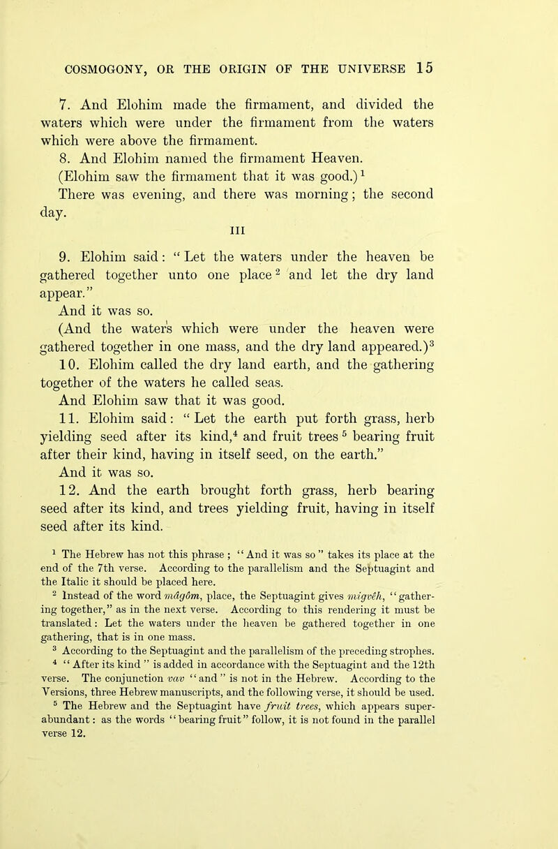 7. And Elohim made the firmament, and divided the waters which were under the firmament from the waters which were above the firmament. 8. And Elohim named the firmament Heaven. (Elohim saw the firmament that it was good.)1 There was evening, and there was morning; the second day. Ill 9. Elohim said: “ Let the waters under the heaven be gathered together unto one place2 and let the dry land appear. ” And it was so. (And the water's which were under the heaven were gathered together in one mass, and the dry land appeared.)3 10. Elohim called the dry land earth, and the gathering together of the waters he called seas. And Elohim saw that it was good. 11. Elohim said: “Let the earth put forth grass, herb yielding seed after its kind,4 and fruit trees 5 bearing fruit after their kind, having in itself seed, on the earth.” And it was so. 12. And the earth brought forth grass, herb bearing seed after its kind, and trees yielding fruit, having in itself seed after its kind. 1 The Hebrew has not this phrase ; “ And it was so ” takes its place at the end of the 7th verse. According to the parallelism and the Septuagint and the Italic it should be placed here. 2 Instead of the word mdgdm, place, the Septuagint gives migveh, ‘ ‘ gather- ing together,” as in the next verse. According to this rendering it must be translated: Let the waters under the heaven be gathered together in one gathering, that is in one mass. 3 According to the Septuagint and the parallelism of the preceding strophes. 4 “ After its kind ” is added in accordance with the Septuagint and the 12th verse. The conjunction vav “ and ” is not in the Hebrew. According to the Versions, three Hebrew manuscripts, and the following verse, it should be used. 5 The Hebrew and the Septuagint have fruit trees, which appears super- abundant : as the words ‘ ‘ bearing fruit ” follow, it is not found in the parallel verse 12.