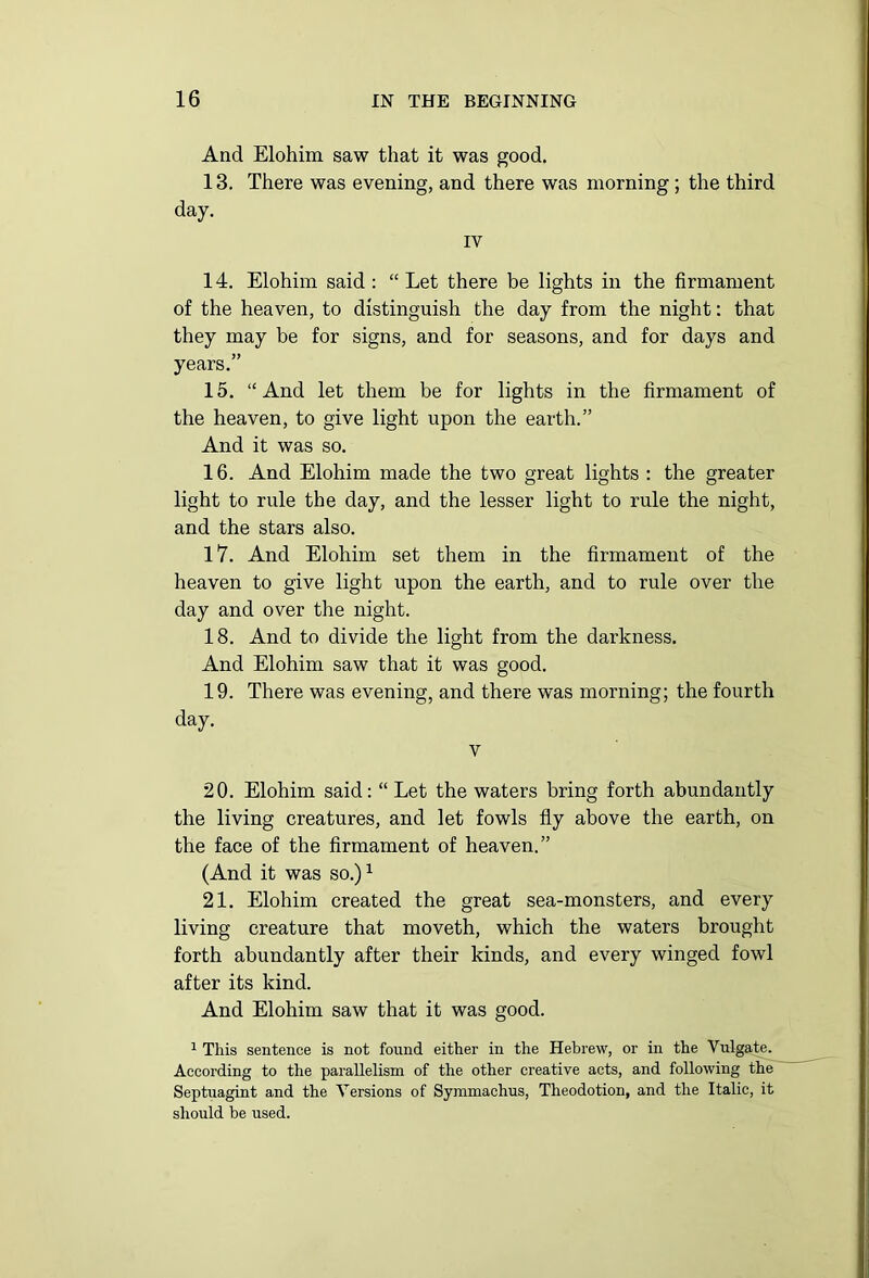 And Elohim saw that it was good. 13. There was evening, and there was morning; the third 14. Elohim said : “ Let there be lights in the firmament of the heaven, to distinguish the day from the night: that they may be for signs, and for seasons, and for days and years.” 15. “And let them be for lights in the firmament of the heaven, to give light upon the earth.” And it was so. 16. And Elohim made the two great lights : the greater light to rule the day, and the lesser light to rule the night, and the stars also. 17. And Elohim set them in the firmament of the heaven to give light upon the earth, and to rule over the day and over the night. 18. And to divide the light from the darkness. And Elohim saw that it was good. 19. There was evening, and there was morning; the fourth day. v 20. Elohim said: “ Let the waters bring forth abundantly the living creatures, and let fowls fly above the earth, on the face of the firmament of heaven.” (And it was so.)1 21. Elohim created the great sea-monsters, and every living creature that moveth, which the waters brought forth abundantly after their kinds, and every winged fowl after its kind. And Elohim saw that it was good. 1 This sentence is not found either in the Hebrew, or in the Vulgate. According to the parallelism of the other creative acts, and following the Septuagint and the Versions of Symmachus, Theodotion, and the Italic, it should be used.