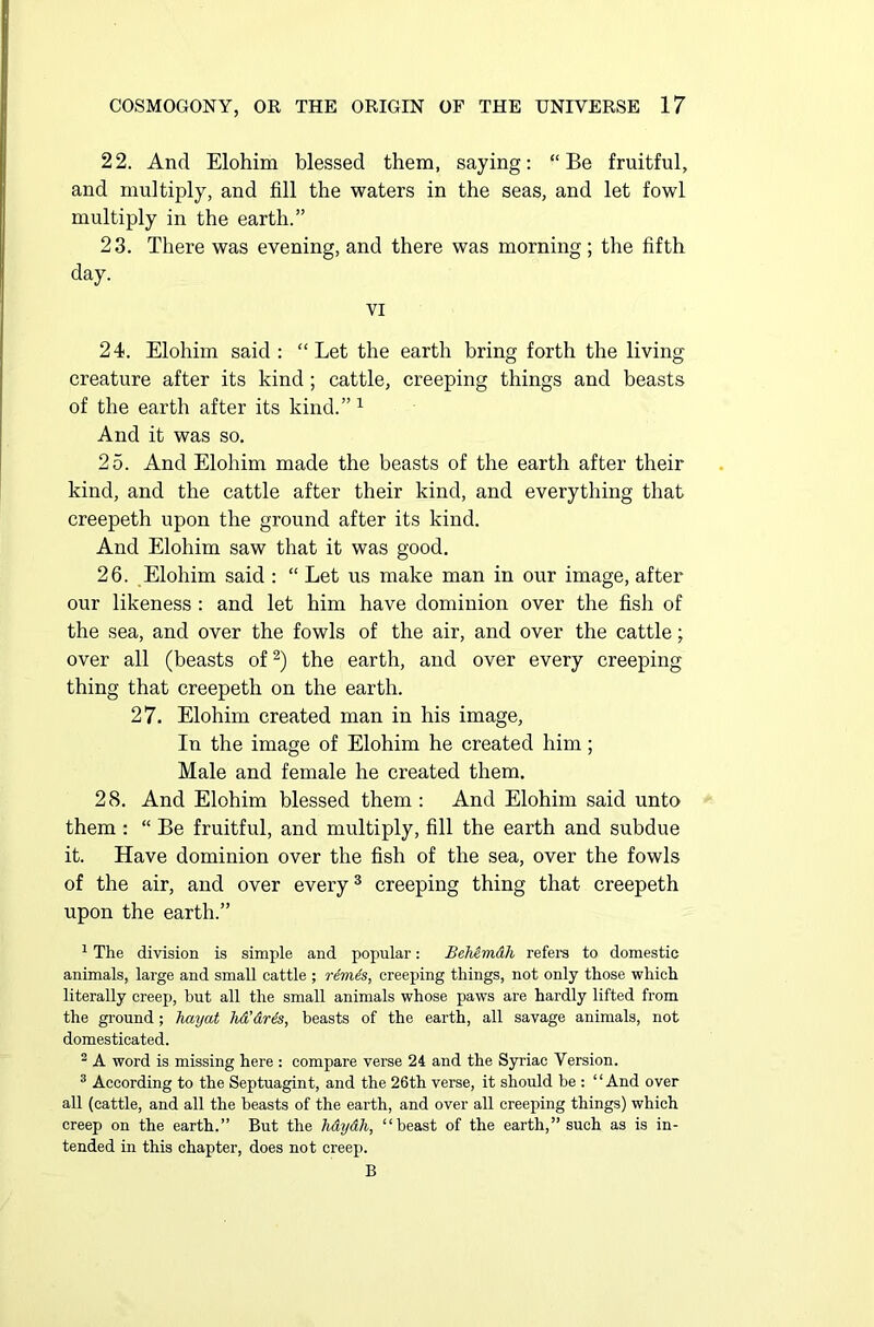 22. And Elohim blessed them, saying: “Be fruitful, and multiply, and fill the waters in the seas, and let fowl multiply in the earth.” 23. There was evening, and there was morning; the fifth day. VI 24. Elohim said : “Let the earth bring forth the living creature after its kind; cattle, creeping things and beasts of the earth after its kind.”1 And it was so. 25. And Elohim made the beasts of the earth after their kind, and the cattle after their kind, and everything that creepeth upon the ground after its kind. And Elohim saw that it was good. 26. Elohim said : “ Let us make man in our image, after our likeness : and let him have dominion over the fish of the sea, and over the fowls of the air, and over the cattle; over all (beasts of2) the earth, and over every creeping thing that creepeth on the earth. 27. Elohim created man in his image, In the image of Elohim he created him; Male and female he created them. 28. And Elohim blessed them: And Elohim said unto them : “ Be fruitful, and multiply, fill the earth and subdue it. Have dominion over the fish of the sea, over the fowls of the air, and over every3 creeping thing that creepeth upon the earth.” 1 The division is simple and popular: Behimdh refers to domestic animals, large and small cattle ; rdmSs, creeping things, not only those which literally creep, but all the small animals whose paws are hardly lifted from the ground; hayat lid’dris, beasts of the earth, all savage animals, not domesticated. 2 A word is missing here : compare verse 24 and the Syriac Version. 3 According to the Septuagint, and the 26th verse, it should be : “And over all (cattle, and all the beasts of the earth, and over all creeping things) which creep on the earth.” But the hdydh, “beast of the earth,” such as is in- tended in this chapter, does not creep. B