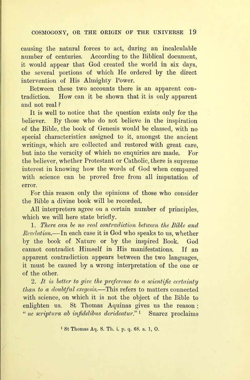causing the natural forces to act, during an incalculable number of centuries. According to the Biblical document, it would appear that God created the world in six days, the several portions of which He ordered by the direct intervention of His Almighty Power. Between these two accounts there is an apparent con- tradiction. How can it be shown that it is only apparent and not real ? It is well to notice that the question exists only for the believer. By those who do not believe in the inspiration of the Bible, the book of Genesis would be classed, with no special characteristics assigned to it, amongst the ancient writings, which are collected and restored with great care, but into the veracity of which no enquiries are made. For the believer, whether Protestant or Catholic, there is supreme interest in knowing how the words of God when compared with science can be proved free from all imputation of error. For this reason only the opinions of those who consider the Bible a divine book will be recorded. All interpreters agree on a certain number of principles, which we will here state briefly. 1. There can be no reed contradiction between the Bible and Revelation.—In each case it is God who speaks to us, whether by the book of Nature or by the inspired Book. God cannot contradict Himself in His manifestations. If an apparent contradiction appears between the two languages, it must be caused by a wrong interpretation of the one or of the other. 2. It is better to give the preference to a scientific certainty than to a doubtful exegesis.—This refers to matters connected with science, on which it is not the object of the Bible to enlighten us. St Thomas Aquinas gives us the reason : “ ne scriptura ab infidelibus derideatur.” 1 Suarez proclaims 1 St Thomas Aq. S. Th. i. p. q. 68. a. 1, 0.